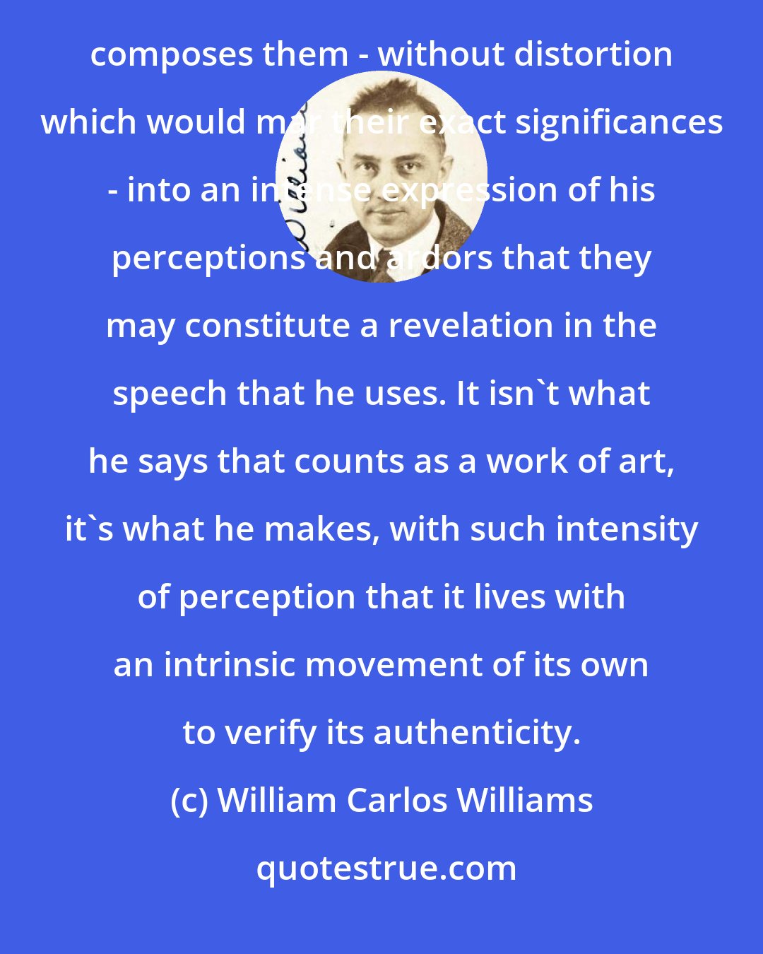 William Carlos Williams: When a man makes a poem, makes it, mind you, he takes words as he finds them interrelated about him and composes them - without distortion which would mar their exact significances - into an intense expression of his perceptions and ardors that they may constitute a revelation in the speech that he uses. It isn't what he says that counts as a work of art, it's what he makes, with such intensity of perception that it lives with an intrinsic movement of its own to verify its authenticity.