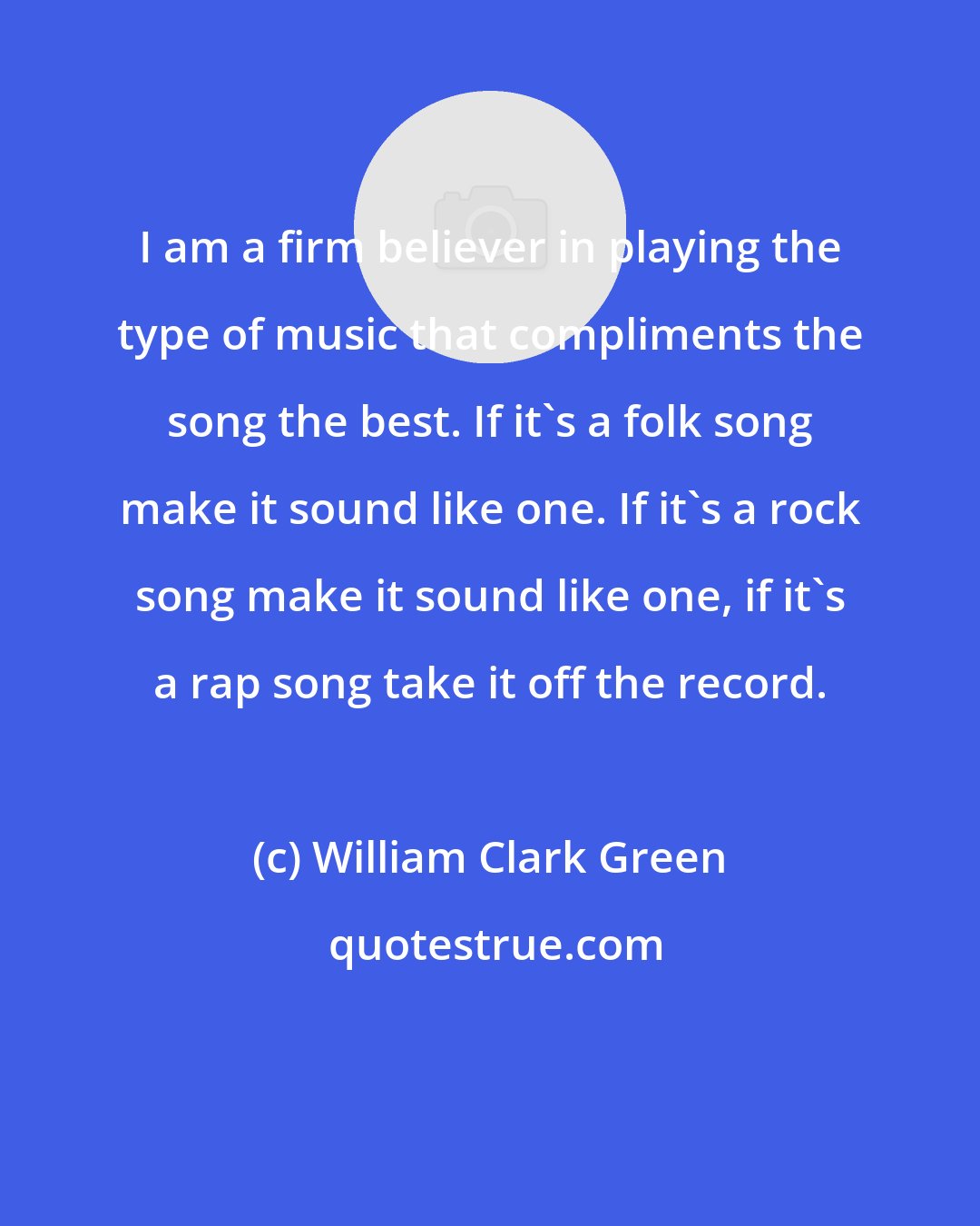 William Clark Green: I am a firm believer in playing the type of music that compliments the song the best. If it's a folk song make it sound like one. If it's a rock song make it sound like one, if it's a rap song take it off the record.