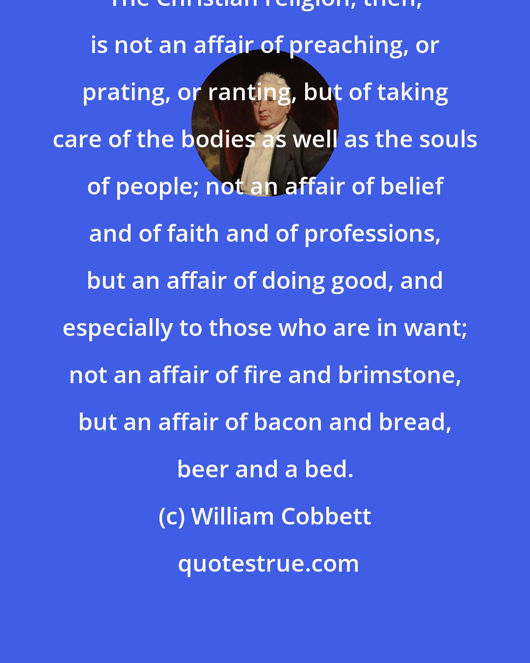 William Cobbett: The Christian religion, then, is not an affair of preaching, or prating, or ranting, but of taking care of the bodies as well as the souls of people; not an affair of belief and of faith and of professions, but an affair of doing good, and especially to those who are in want; not an affair of fire and brimstone, but an affair of bacon and bread, beer and a bed.