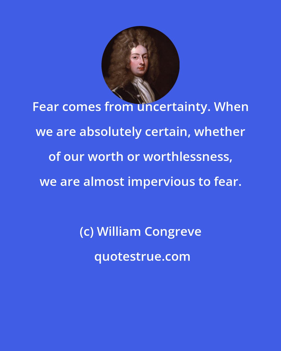 William Congreve: Fear comes from uncertainty. When we are absolutely certain, whether of our worth or worthlessness, we are almost impervious to fear.