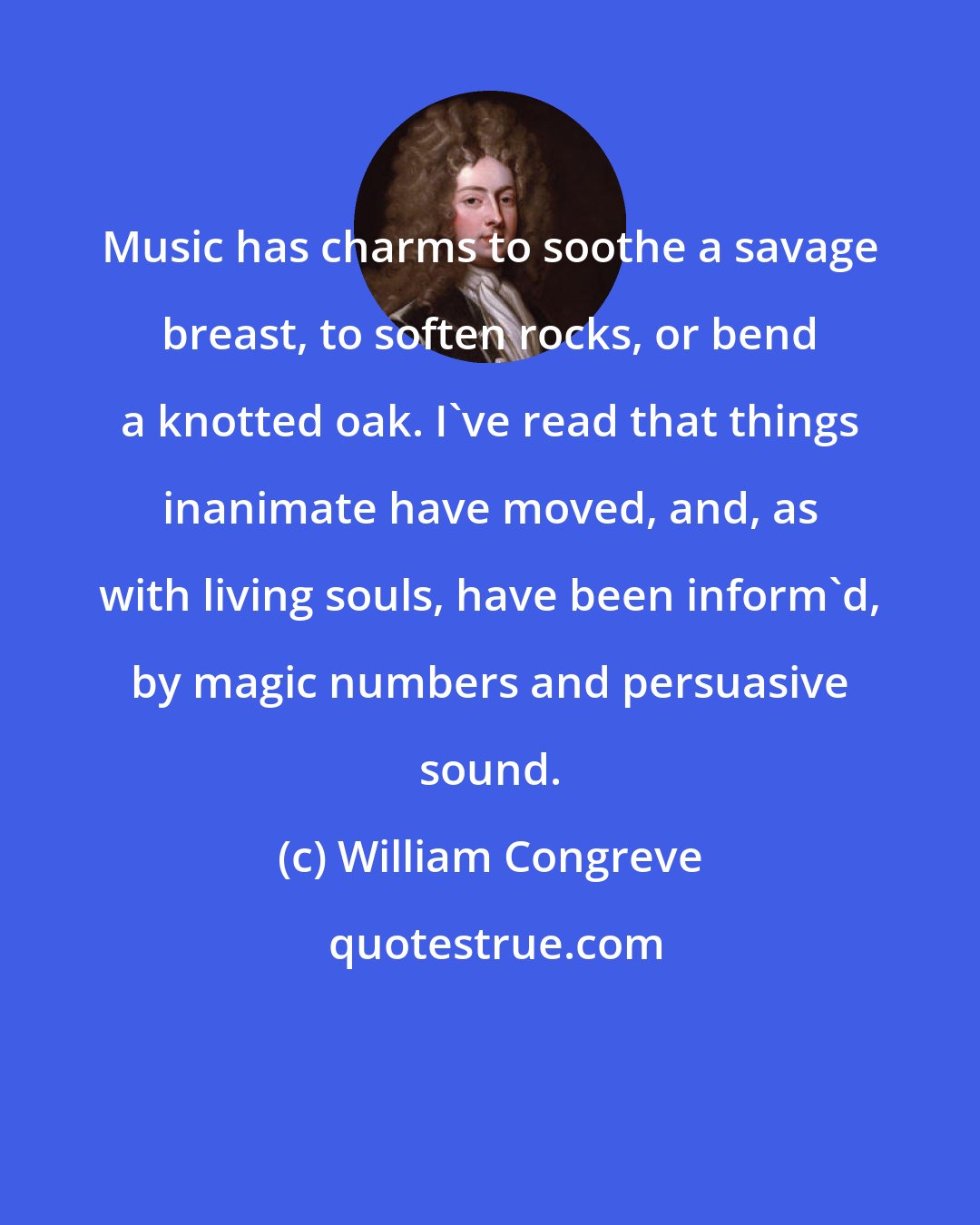 William Congreve: Music has charms to soothe a savage breast, to soften rocks, or bend a knotted oak. I've read that things inanimate have moved, and, as with living souls, have been inform'd, by magic numbers and persuasive sound.