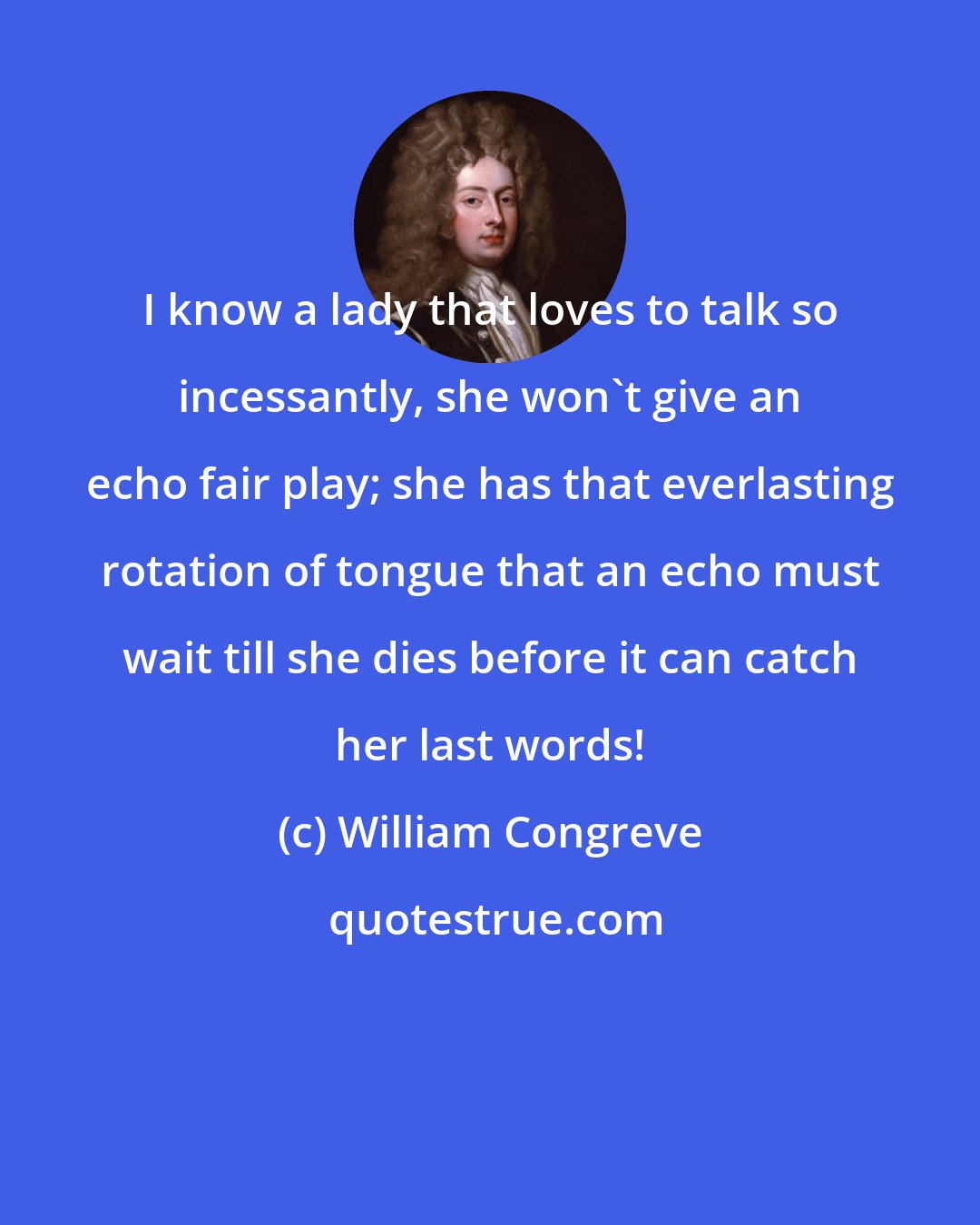 William Congreve: I know a lady that loves to talk so incessantly, she won't give an echo fair play; she has that everlasting rotation of tongue that an echo must wait till she dies before it can catch her last words!