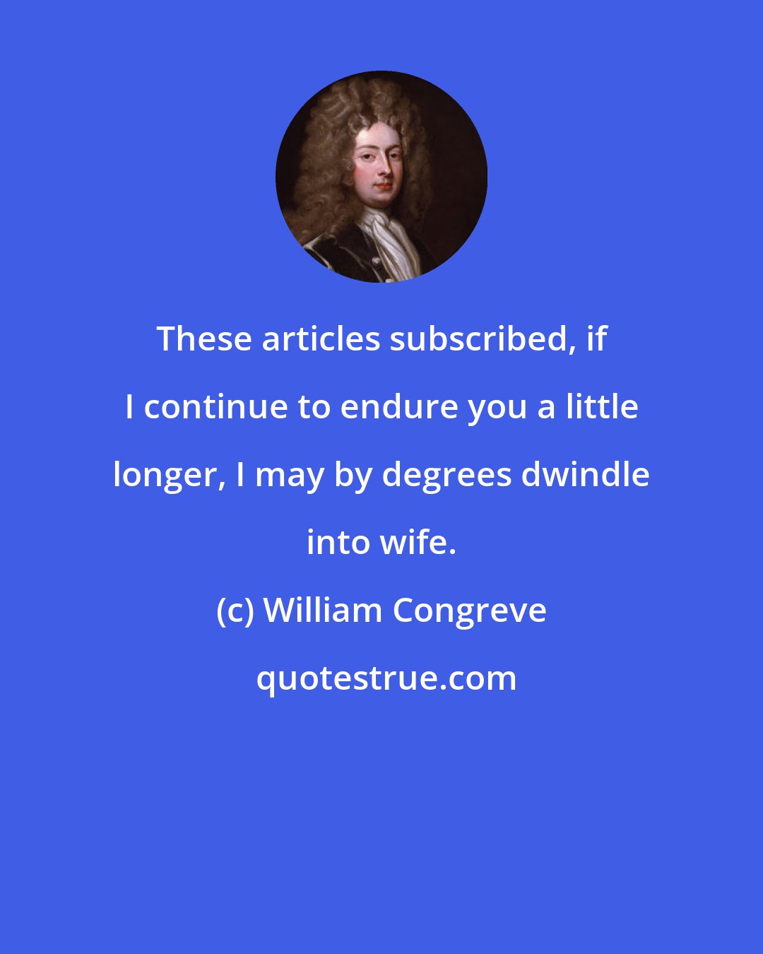 William Congreve: These articles subscribed, if I continue to endure you a little longer, I may by degrees dwindle into wife.