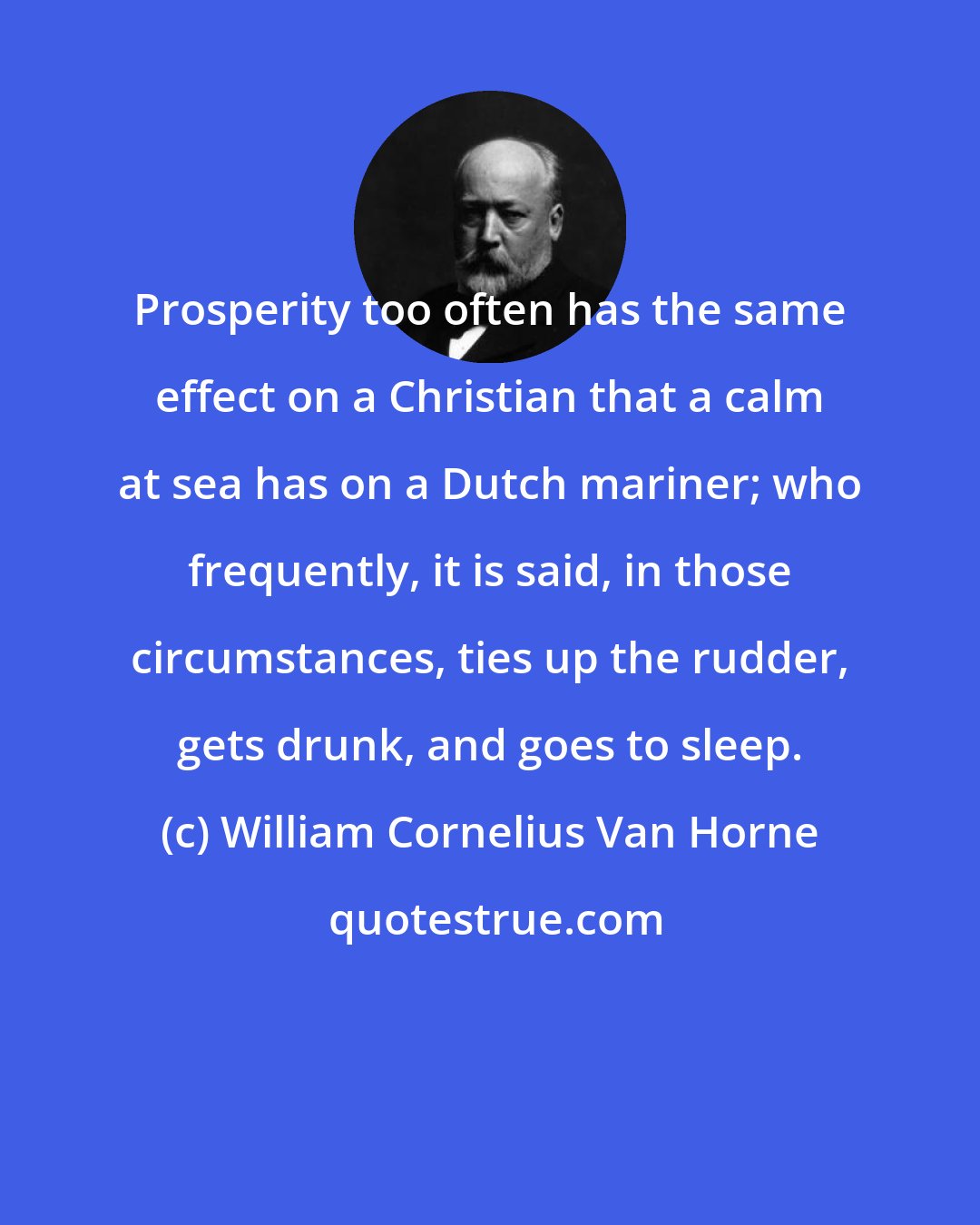 William Cornelius Van Horne: Prosperity too often has the same effect on a Christian that a calm at sea has on a Dutch mariner; who frequently, it is said, in those circumstances, ties up the rudder, gets drunk, and goes to sleep.