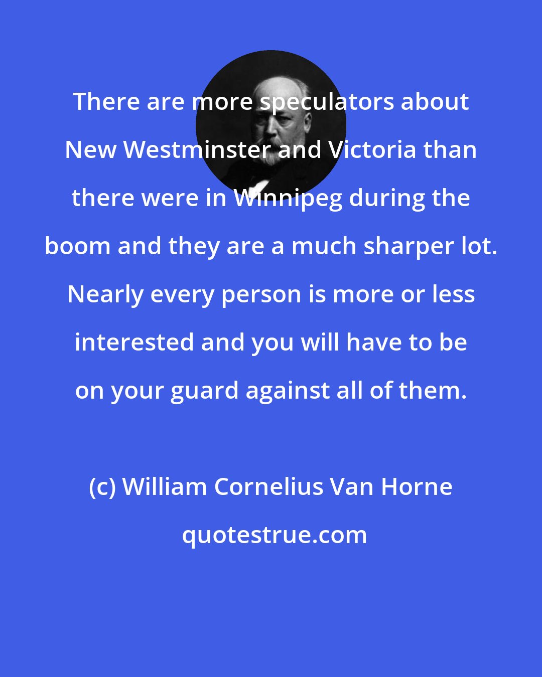 William Cornelius Van Horne: There are more speculators about New Westminster and Victoria than there were in Winnipeg during the boom and they are a much sharper lot. Nearly every person is more or less interested and you will have to be on your guard against all of them.