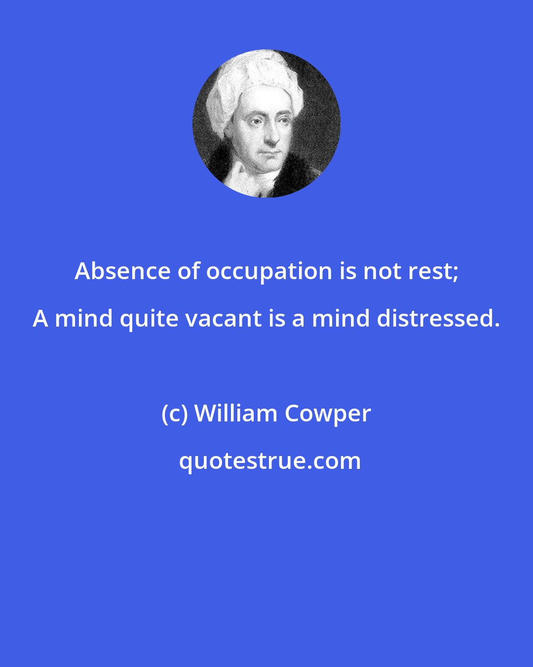 William Cowper: Absence of occupation is not rest; A mind quite vacant is a mind distressed.