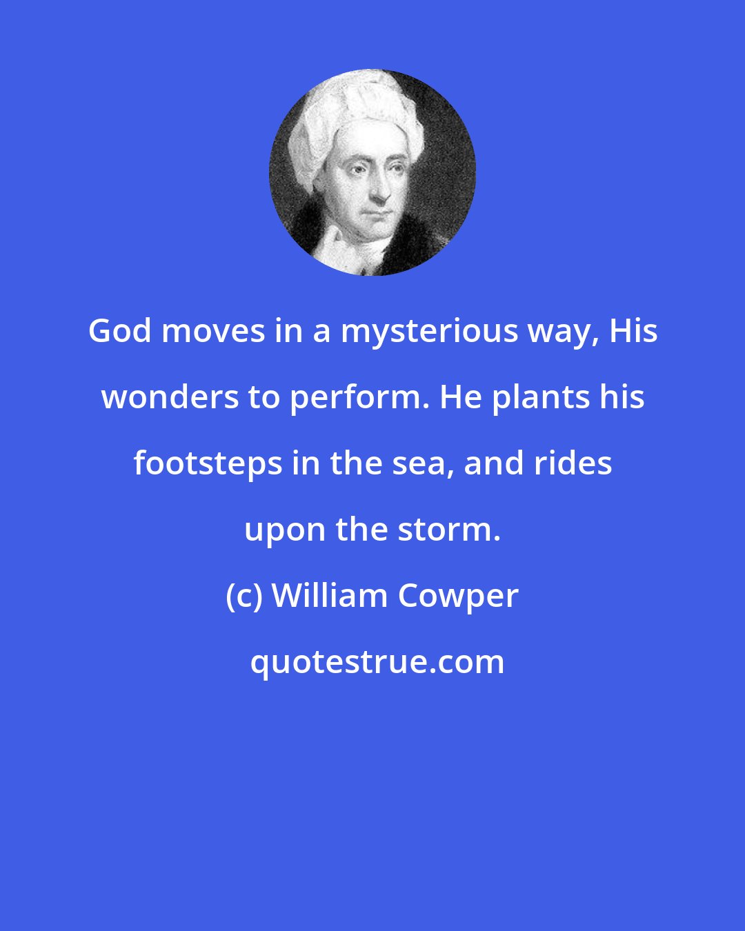 William Cowper: God moves in a mysterious way, His wonders to perform. He plants his footsteps in the sea, and rides upon the storm.