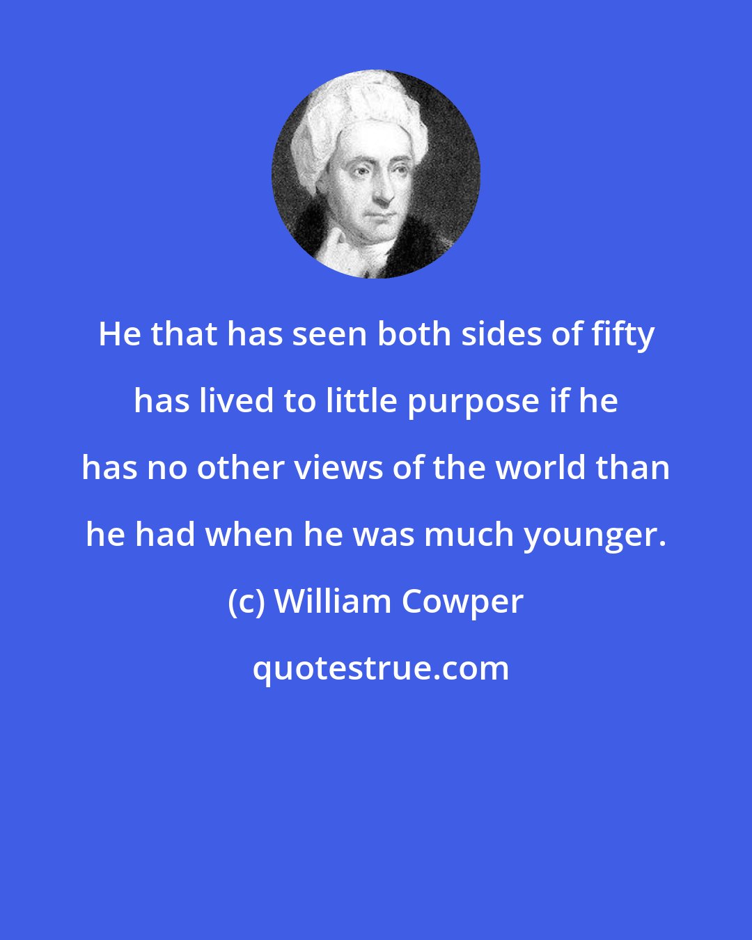 William Cowper: He that has seen both sides of fifty has lived to little purpose if he has no other views of the world than he had when he was much younger.