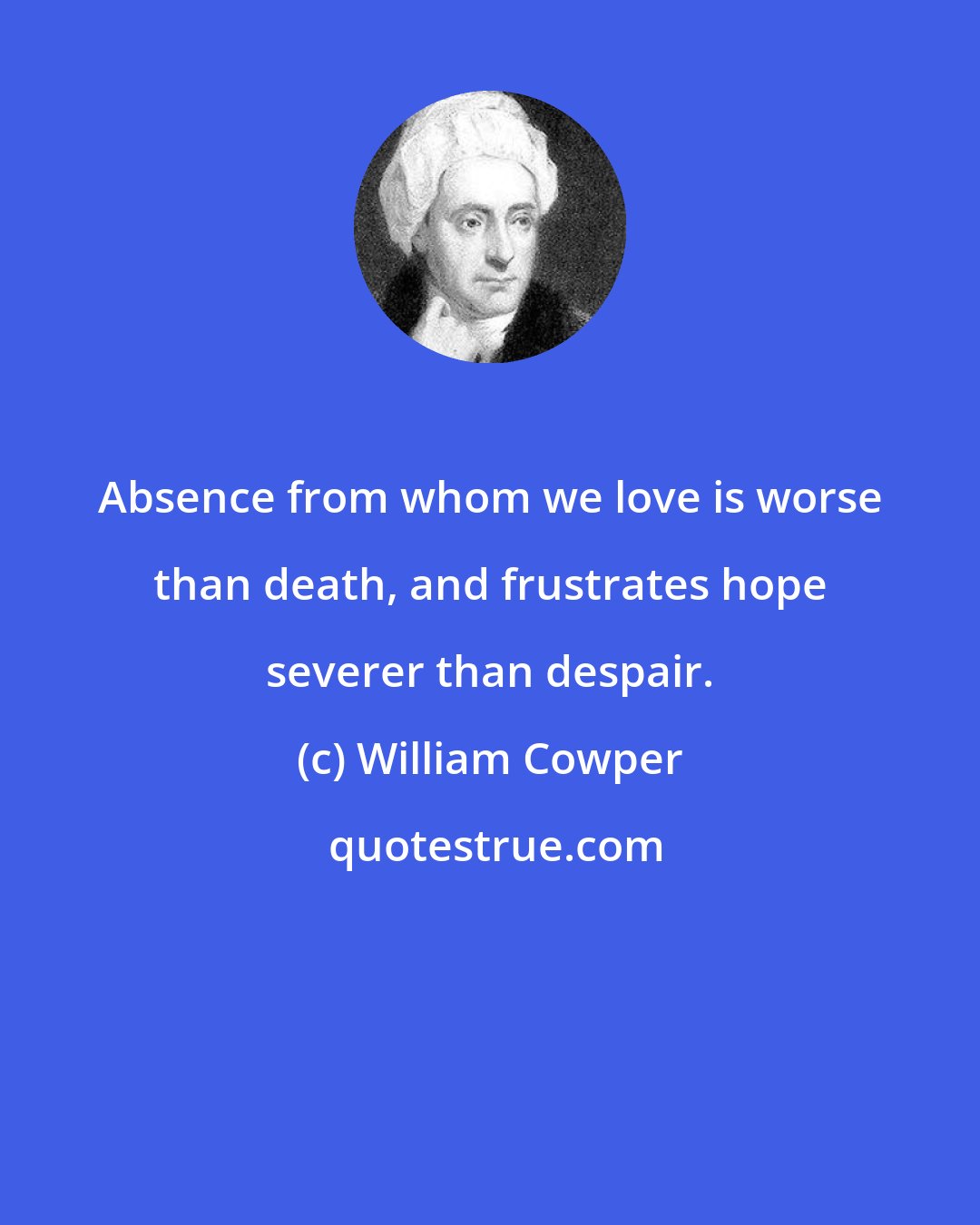 William Cowper: Absence from whom we love is worse than death, and frustrates hope severer than despair.