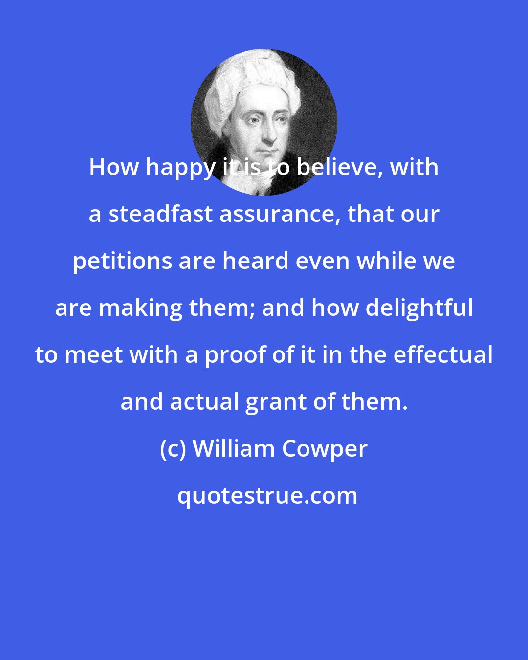 William Cowper: How happy it is to believe, with a steadfast assurance, that our petitions are heard even while we are making them; and how delightful to meet with a proof of it in the effectual and actual grant of them.