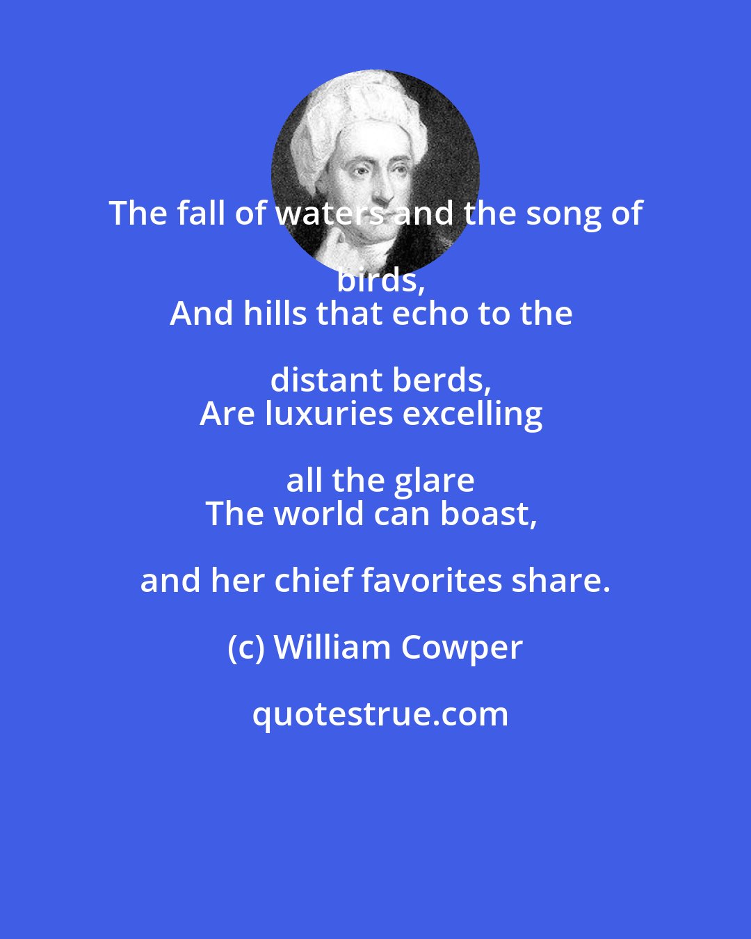 William Cowper: The fall of waters and the song of birds,
And hills that echo to the distant berds,
Are luxuries excelling all the glare
The world can boast, and her chief favorites share.