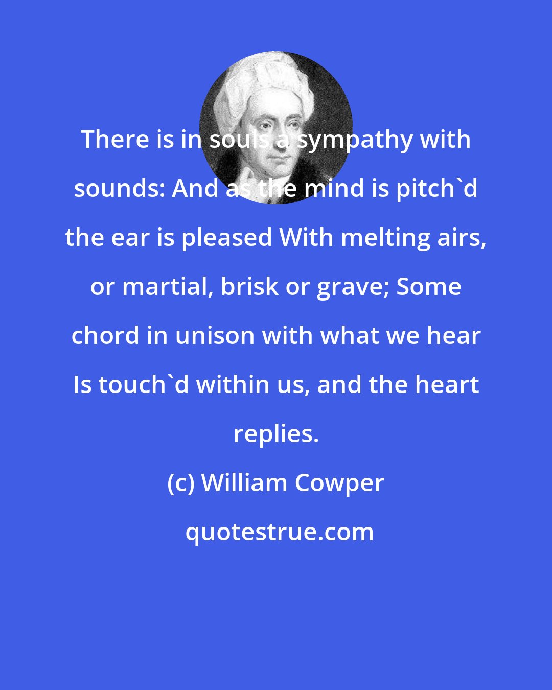 William Cowper: There is in souls a sympathy with sounds: And as the mind is pitch'd the ear is pleased With melting airs, or martial, brisk or grave; Some chord in unison with what we hear Is touch'd within us, and the heart replies.