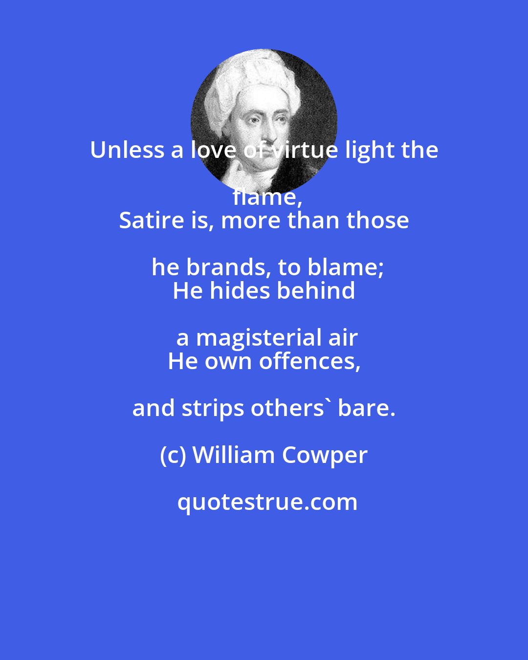 William Cowper: Unless a love of virtue light the flame,
 Satire is, more than those he brands, to blame;
 He hides behind a magisterial air
 He own offences, and strips others' bare.