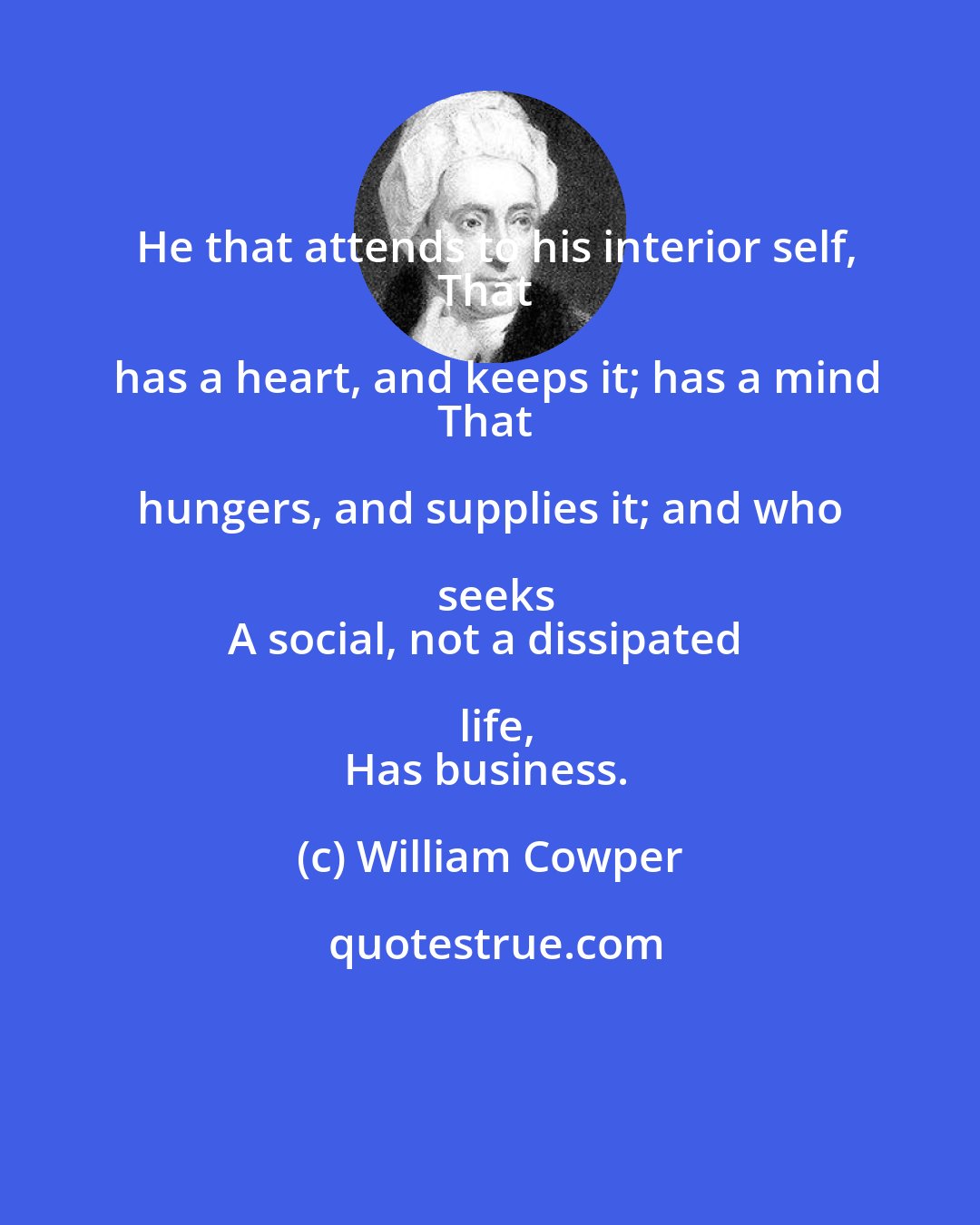 William Cowper: He that attends to his interior self,
That has a heart, and keeps it; has a mind
That hungers, and supplies it; and who seeks
A social, not a dissipated life,
Has business.