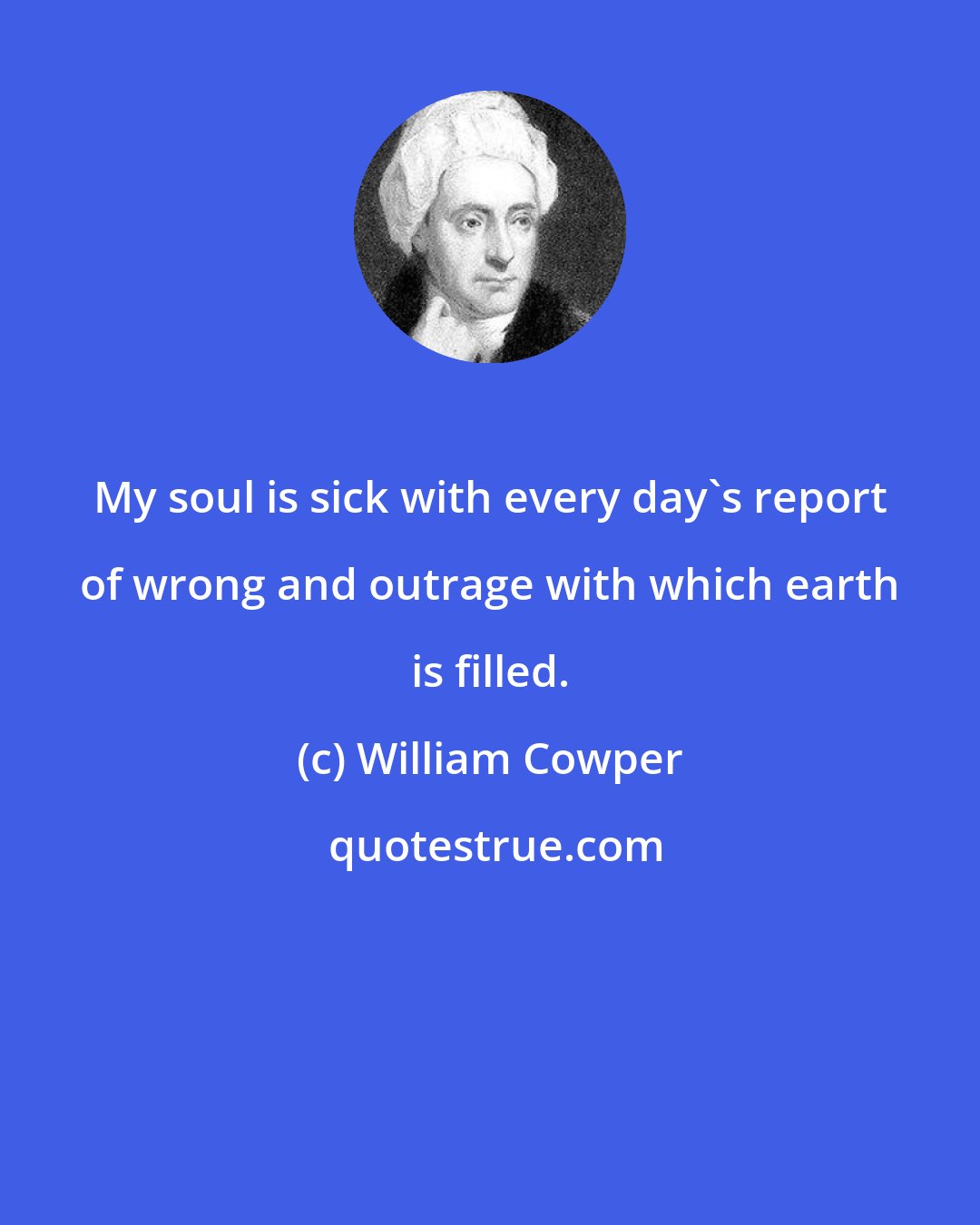 William Cowper: My soul is sick with every day's report of wrong and outrage with which earth is filled.