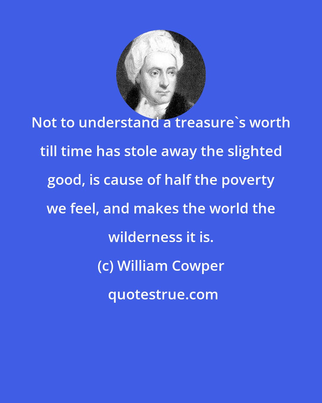 William Cowper: Not to understand a treasure's worth till time has stole away the slighted good, is cause of half the poverty we feel, and makes the world the wilderness it is.