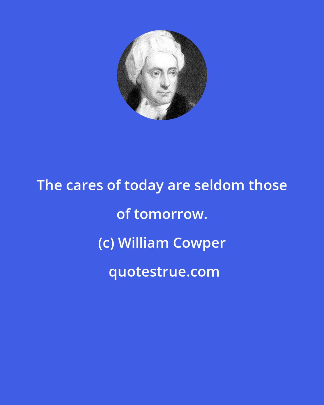 William Cowper: The cares of today are seldom those of tomorrow.