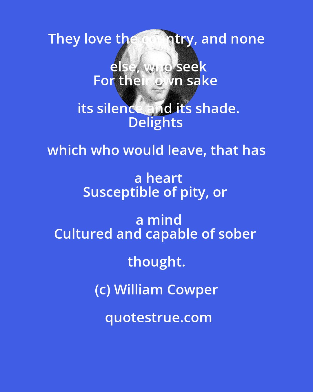 William Cowper: They love the country, and none else, who seek
For their own sake its silence and its shade.
Delights which who would leave, that has a heart
Susceptible of pity, or a mind
Cultured and capable of sober thought.