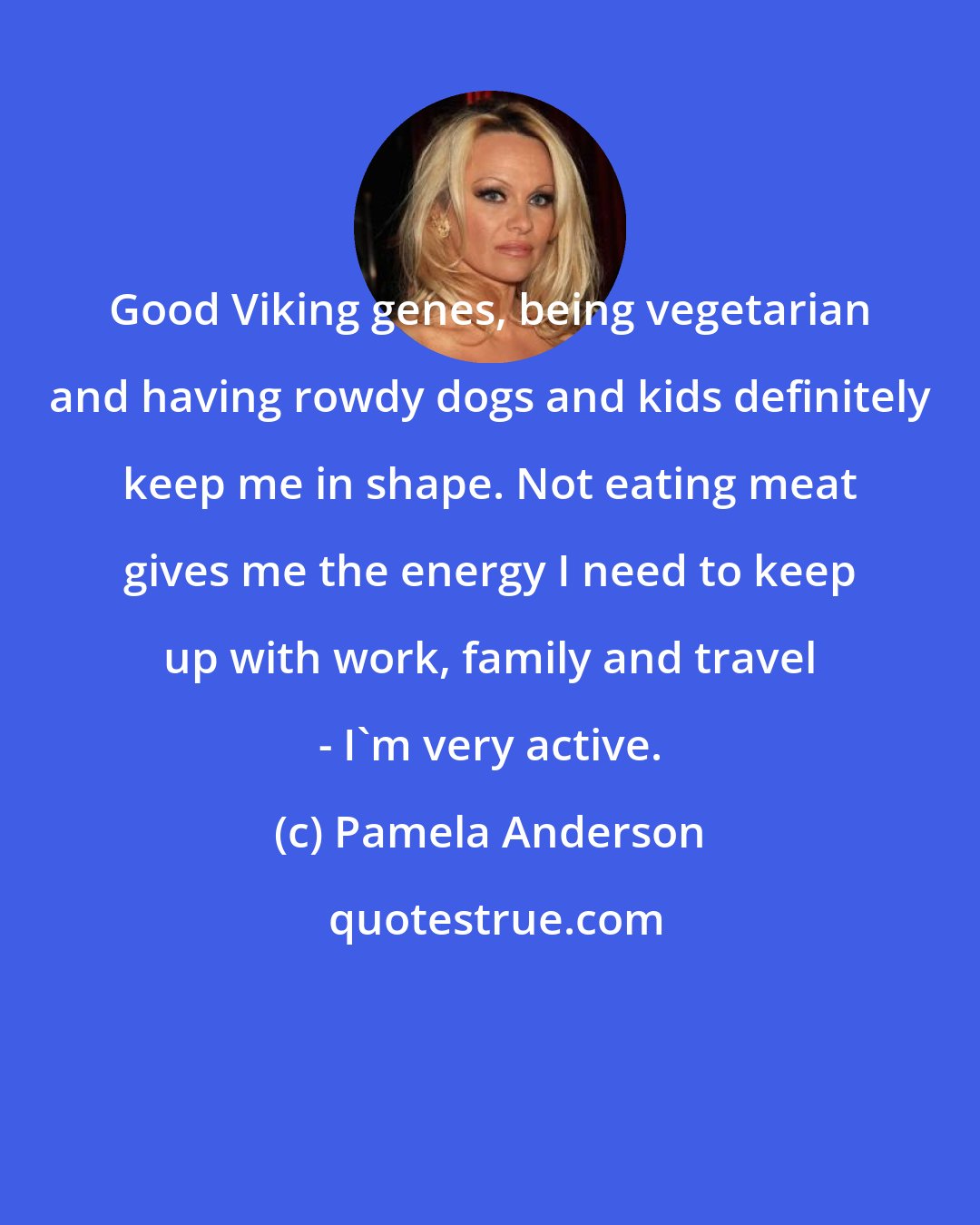 Pamela Anderson: Good Viking genes, being vegetarian and having rowdy dogs and kids definitely keep me in shape. Not eating meat gives me the energy I need to keep up with work, family and travel - I'm very active.