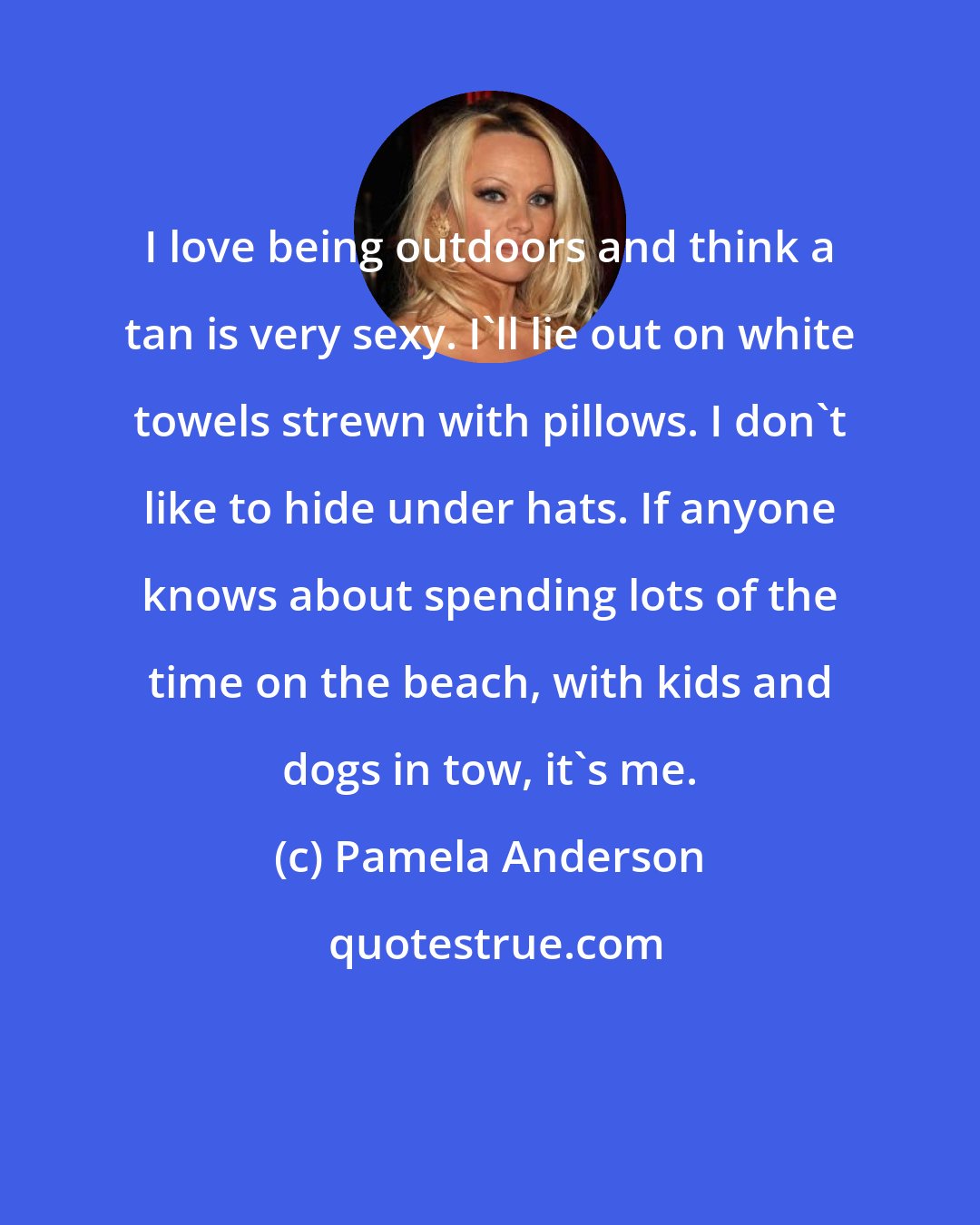 Pamela Anderson: I love being outdoors and think a tan is very sexy. I'll lie out on white towels strewn with pillows. I don't like to hide under hats. If anyone knows about spending lots of the time on the beach, with kids and dogs in tow, it's me.