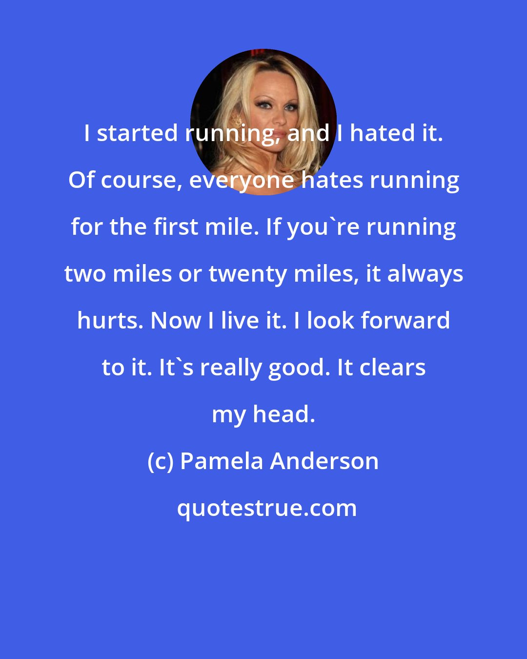 Pamela Anderson: I started running, and I hated it. Of course, everyone hates running for the first mile. If you're running two miles or twenty miles, it always hurts. Now I live it. I look forward to it. It's really good. It clears my head.