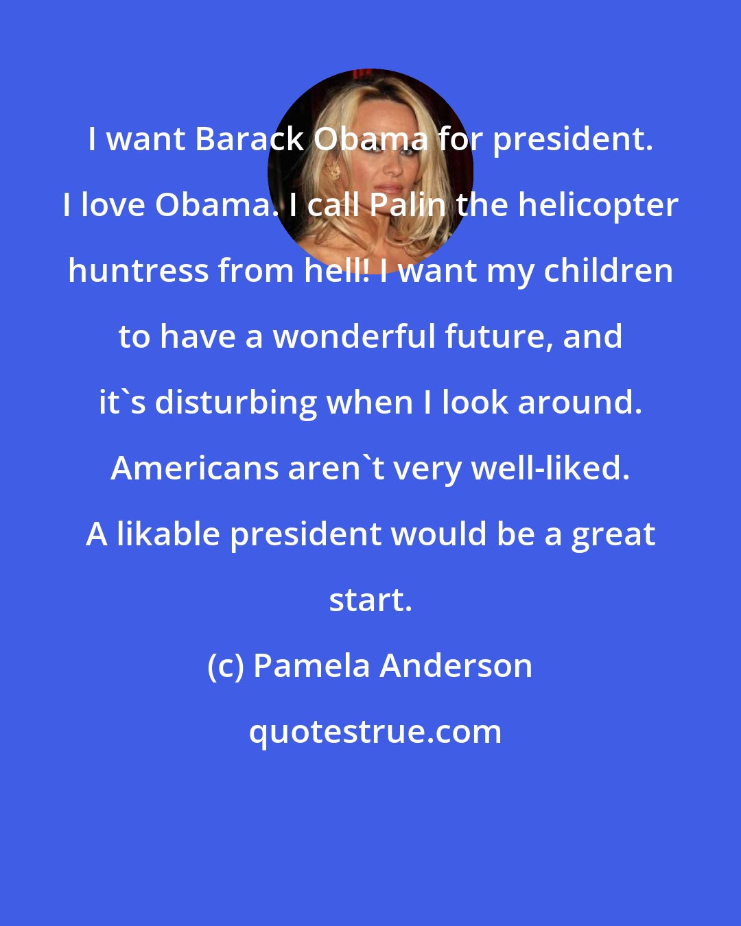 Pamela Anderson: I want Barack Obama for president. I love Obama. I call Palin the helicopter huntress from hell! I want my children to have a wonderful future, and it's disturbing when I look around. Americans aren't very well-liked. A likable president would be a great start.