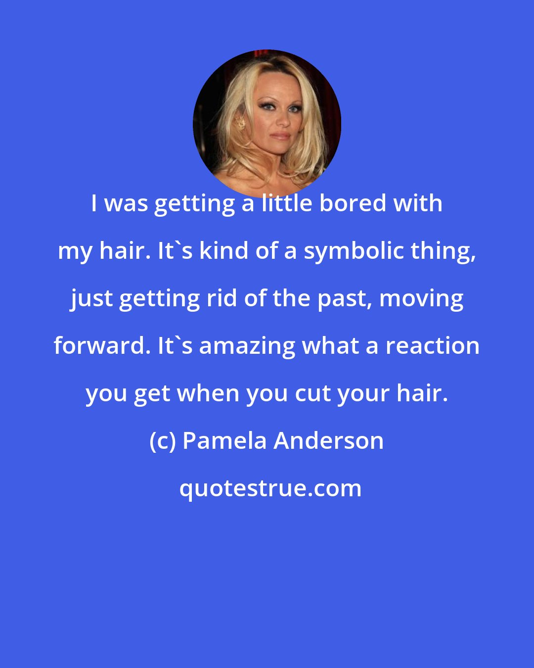 Pamela Anderson: I was getting a little bored with my hair. It's kind of a symbolic thing, just getting rid of the past, moving forward. It's amazing what a reaction you get when you cut your hair.