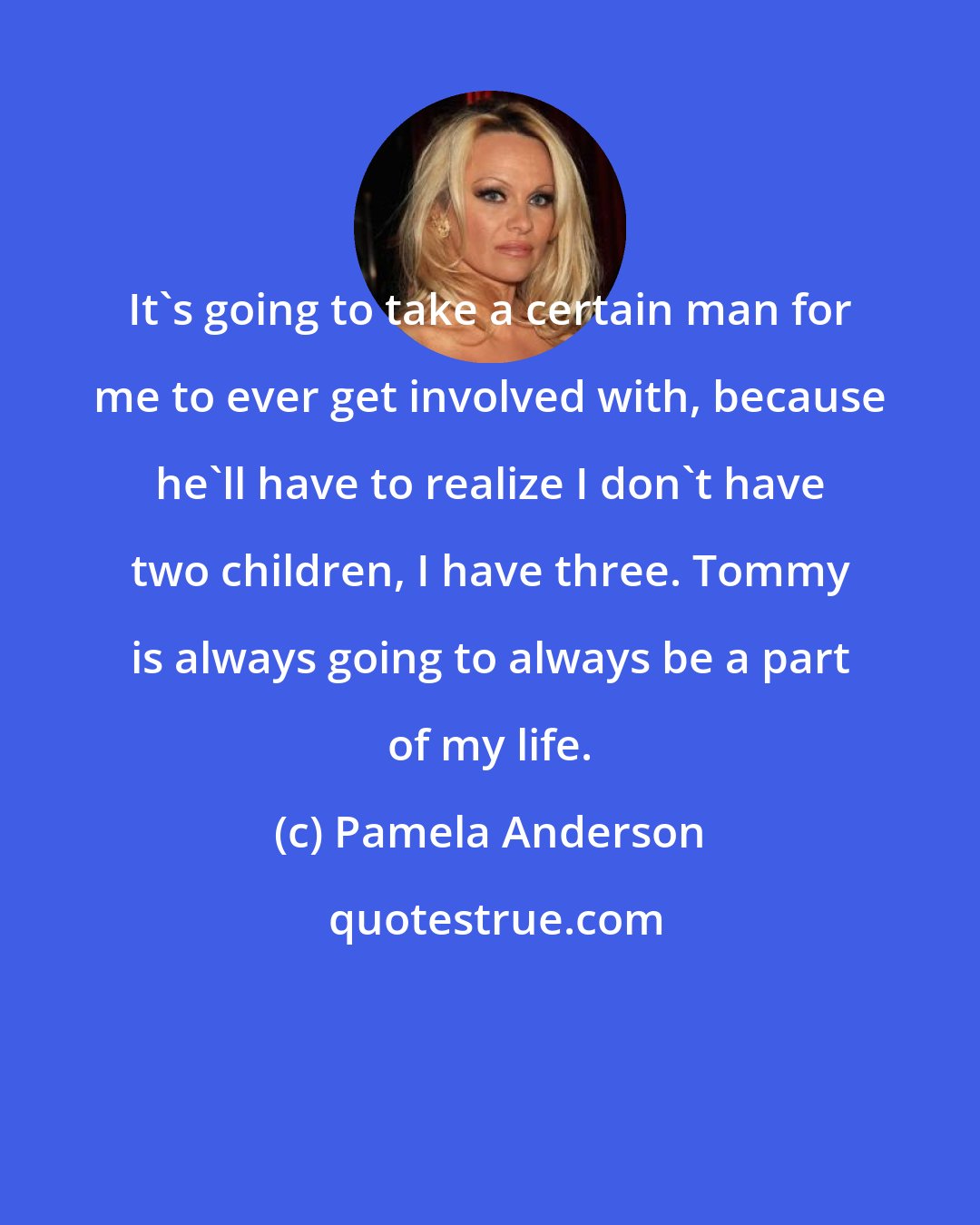 Pamela Anderson: It's going to take a certain man for me to ever get involved with, because he'll have to realize I don't have two children, I have three. Tommy is always going to always be a part of my life.