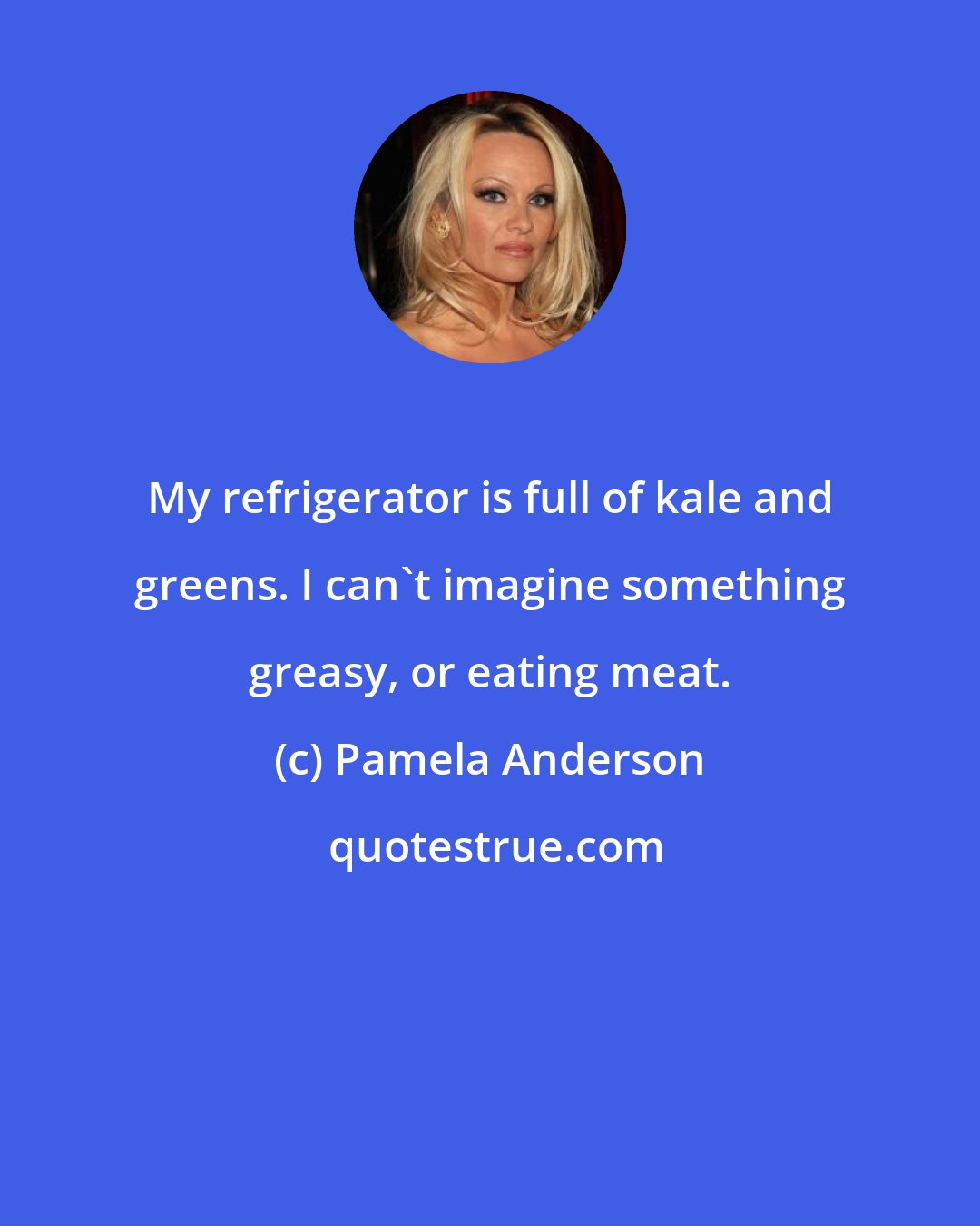 Pamela Anderson: My refrigerator is full of kale and greens. I can't imagine something greasy, or eating meat.