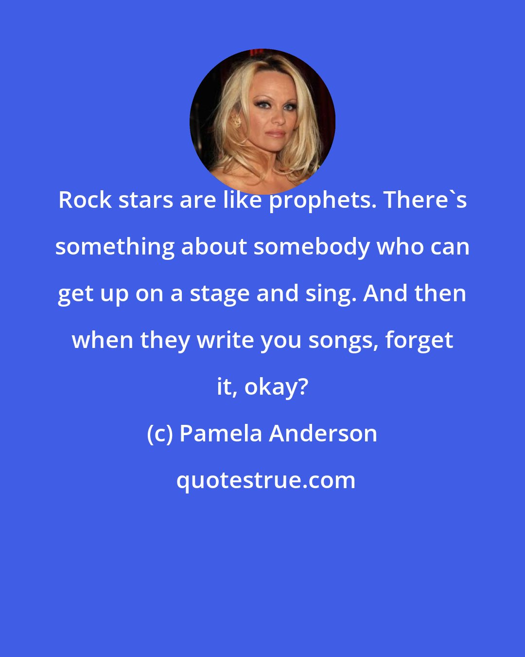 Pamela Anderson: Rock stars are like prophets. There's something about somebody who can get up on a stage and sing. And then when they write you songs, forget it, okay?