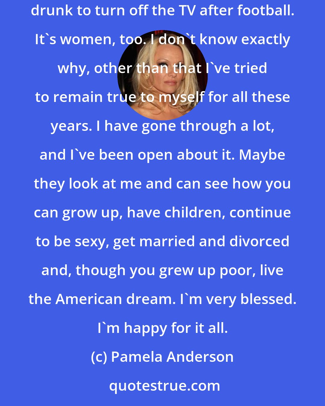 Pamela Anderson: When I did TV shows and movies, the studios did demographic research. They were shocked to find that my audience isn't just men who are too drunk to turn off the TV after football. It's women, too. I don't know exactly why, other than that I've tried to remain true to myself for all these years. I have gone through a lot, and I've been open about it. Maybe they look at me and can see how you can grow up, have children, continue to be sexy, get married and divorced and, though you grew up poor, live the American dream. I'm very blessed. I'm happy for it all.