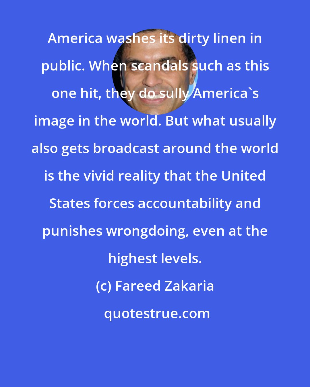 Fareed Zakaria: America washes its dirty linen in public. When scandals such as this one hit, they do sully America's image in the world. But what usually also gets broadcast around the world is the vivid reality that the United States forces accountability and punishes wrongdoing, even at the highest levels.