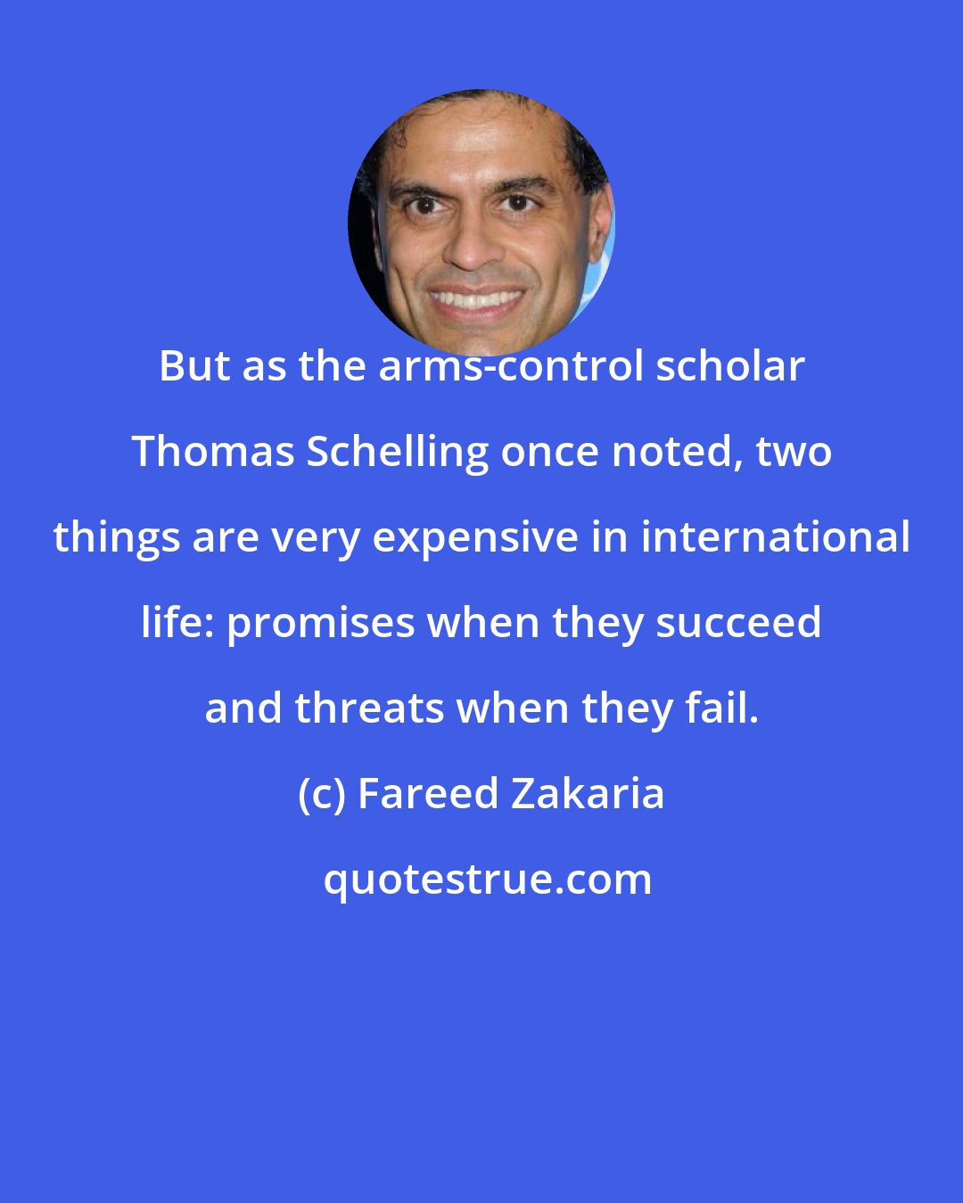 Fareed Zakaria: But as the arms-control scholar Thomas Schelling once noted, two things are very expensive in international life: promises when they succeed and threats when they fail.