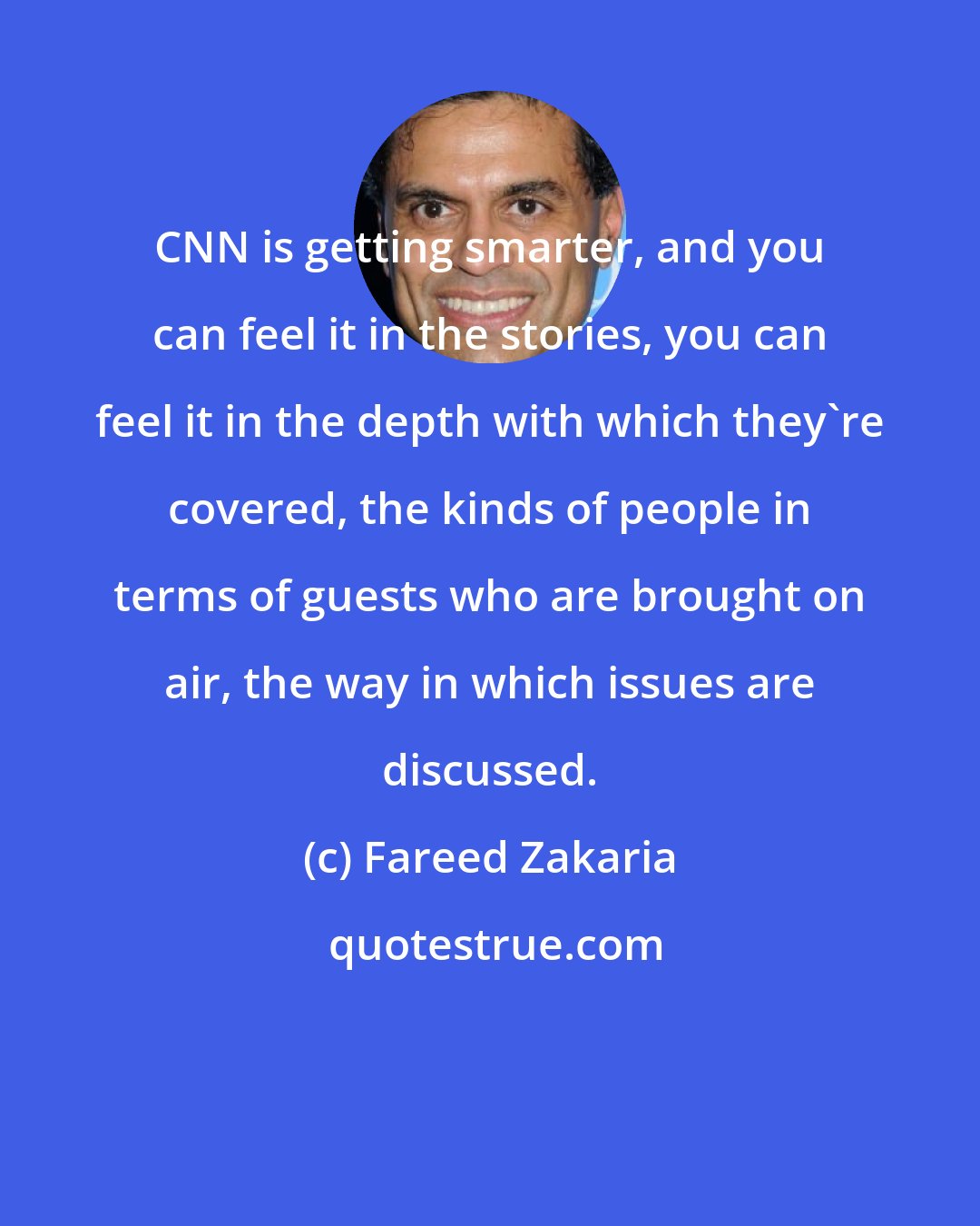 Fareed Zakaria: CNN is getting smarter, and you can feel it in the stories, you can feel it in the depth with which they're covered, the kinds of people in terms of guests who are brought on air, the way in which issues are discussed.