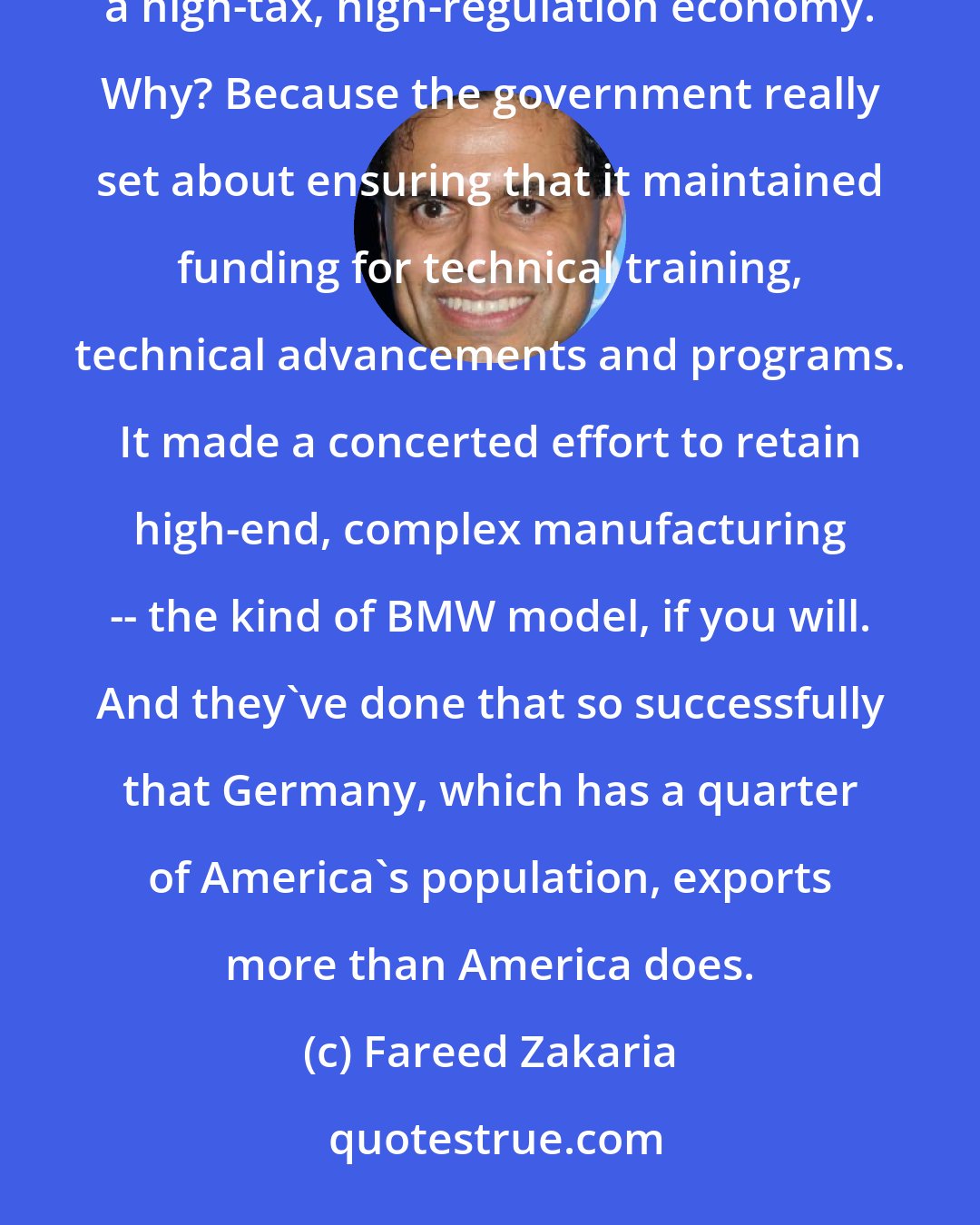 Fareed Zakaria: Germany is a fascinating role model. The Germans have maintained their manufacturing edge despite being a high-tax, high-regulation economy. Why? Because the government really set about ensuring that it maintained funding for technical training, technical advancements and programs. It made a concerted effort to retain high-end, complex manufacturing -- the kind of BMW model, if you will. And they've done that so successfully that Germany, which has a quarter of America's population, exports more than America does.