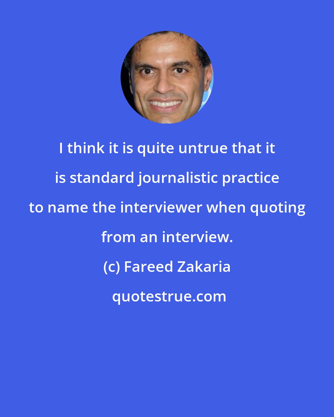 Fareed Zakaria: I think it is quite untrue that it is standard journalistic practice to name the interviewer when quoting from an interview.