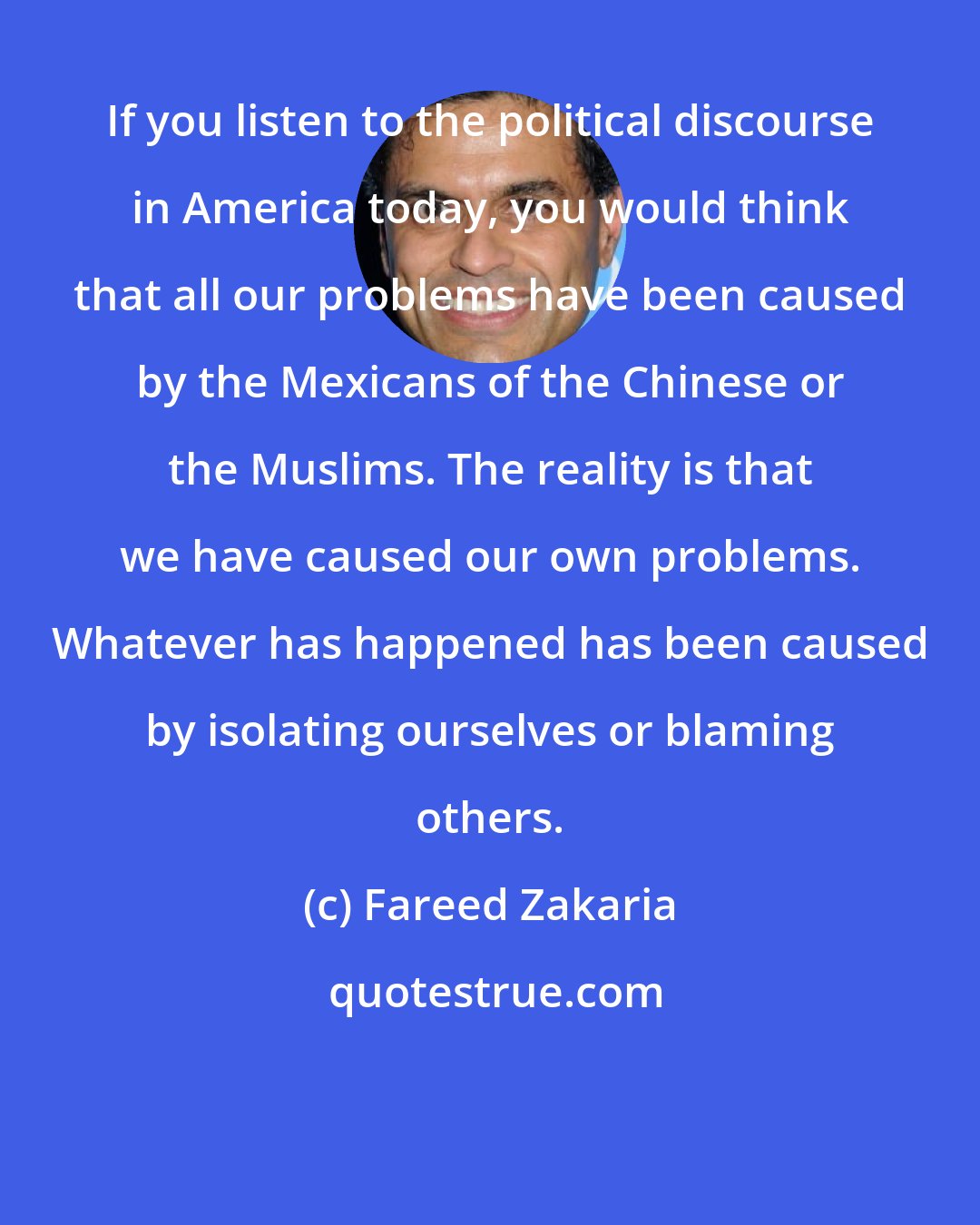 Fareed Zakaria: If you listen to the political discourse in America today, you would think that all our problems have been caused by the Mexicans of the Chinese or the Muslims. The reality is that we have caused our own problems. Whatever has happened has been caused by isolating ourselves or blaming others.