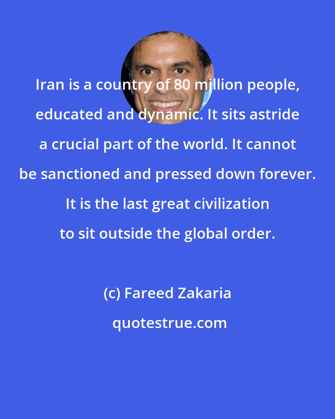 Fareed Zakaria: Iran is a country of 80 million people, educated and dynamic. It sits astride a crucial part of the world. It cannot be sanctioned and pressed down forever. It is the last great civilization to sit outside the global order.