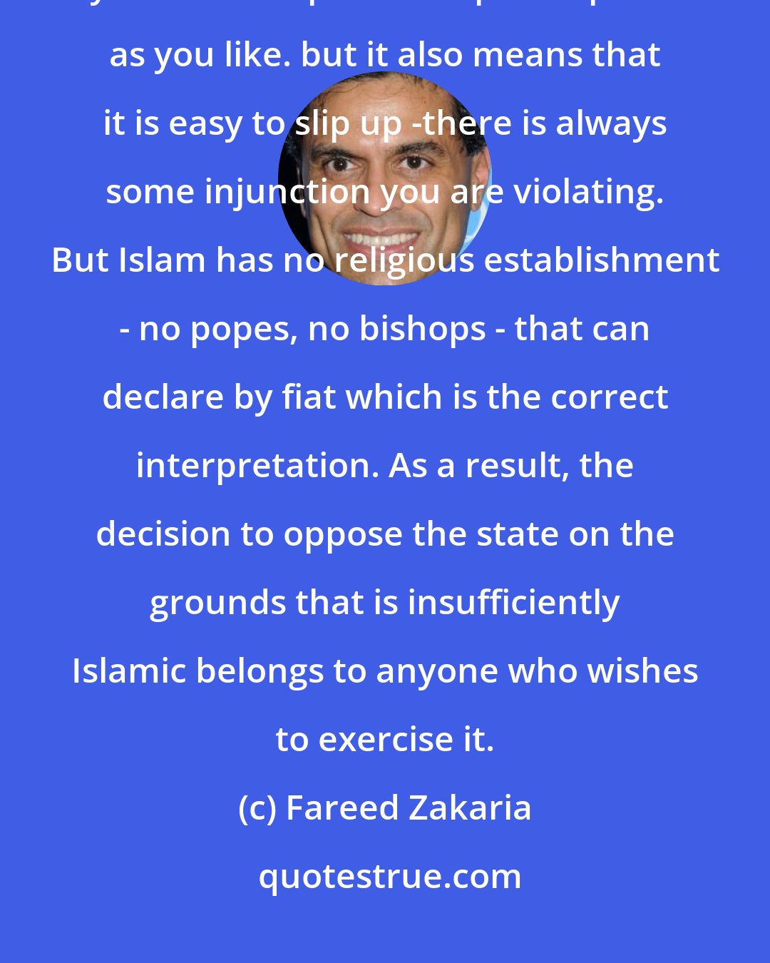 Fareed Zakaria: Religions are vague, of course. This means that they are easy to follow -you can interpret their prescriptions as you like. but it also means that it is easy to slip up -there is always some injunction you are violating. But Islam has no religious establishment - no popes, no bishops - that can declare by fiat which is the correct interpretation. As a result, the decision to oppose the state on the grounds that is insufficiently Islamic belongs to anyone who wishes to exercise it.