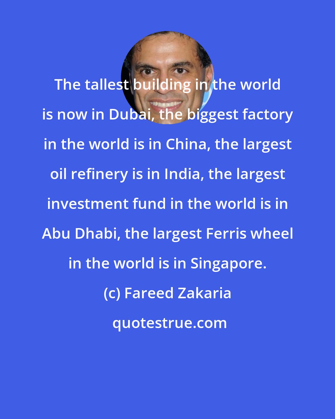 Fareed Zakaria: The tallest building in the world is now in Dubai, the biggest factory in the world is in China, the largest oil refinery is in India, the largest investment fund in the world is in Abu Dhabi, the largest Ferris wheel in the world is in Singapore.