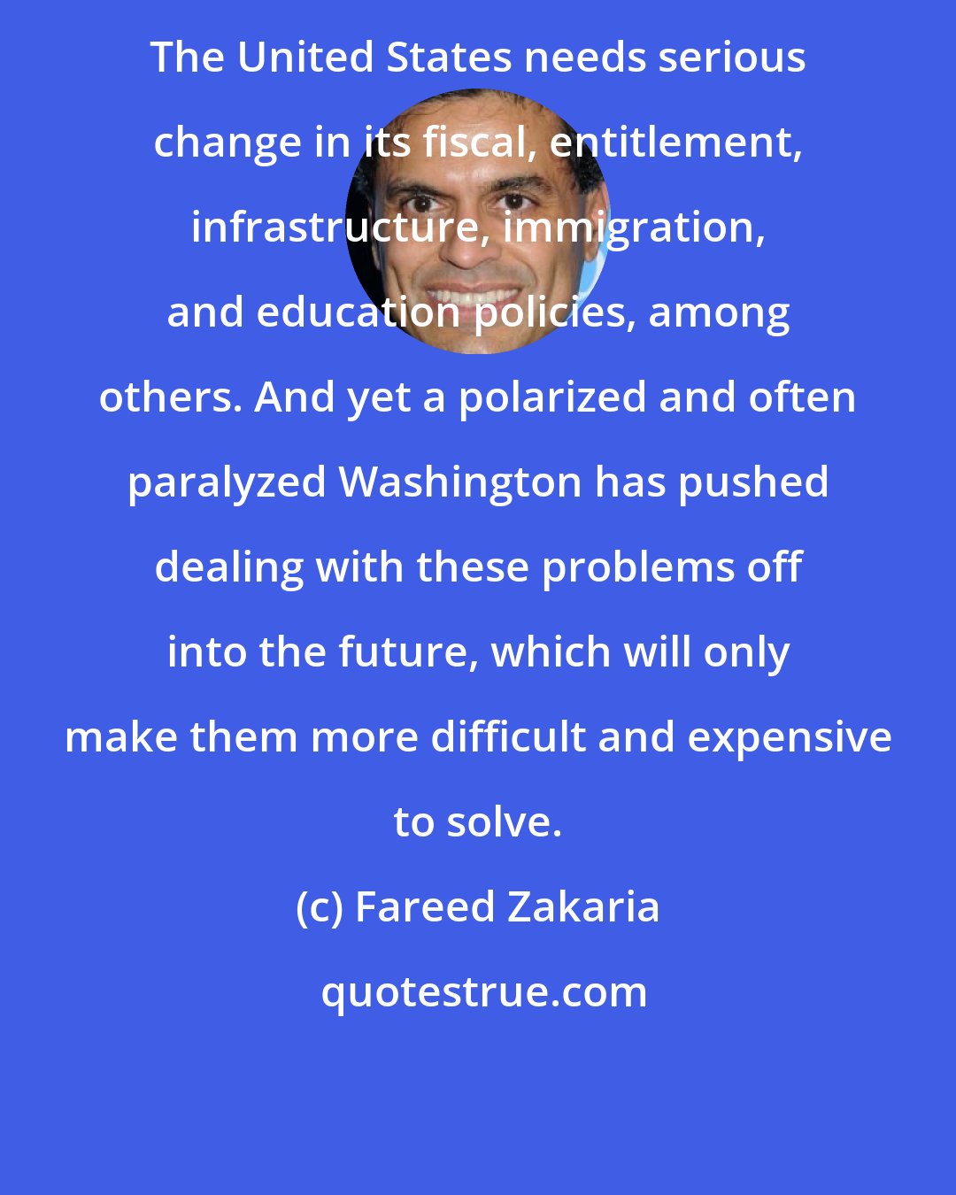 Fareed Zakaria: The United States needs serious change in its fiscal, entitlement, infrastructure, immigration, and education policies, among others. And yet a polarized and often paralyzed Washington has pushed dealing with these problems off into the future, which will only make them more difficult and expensive to solve.