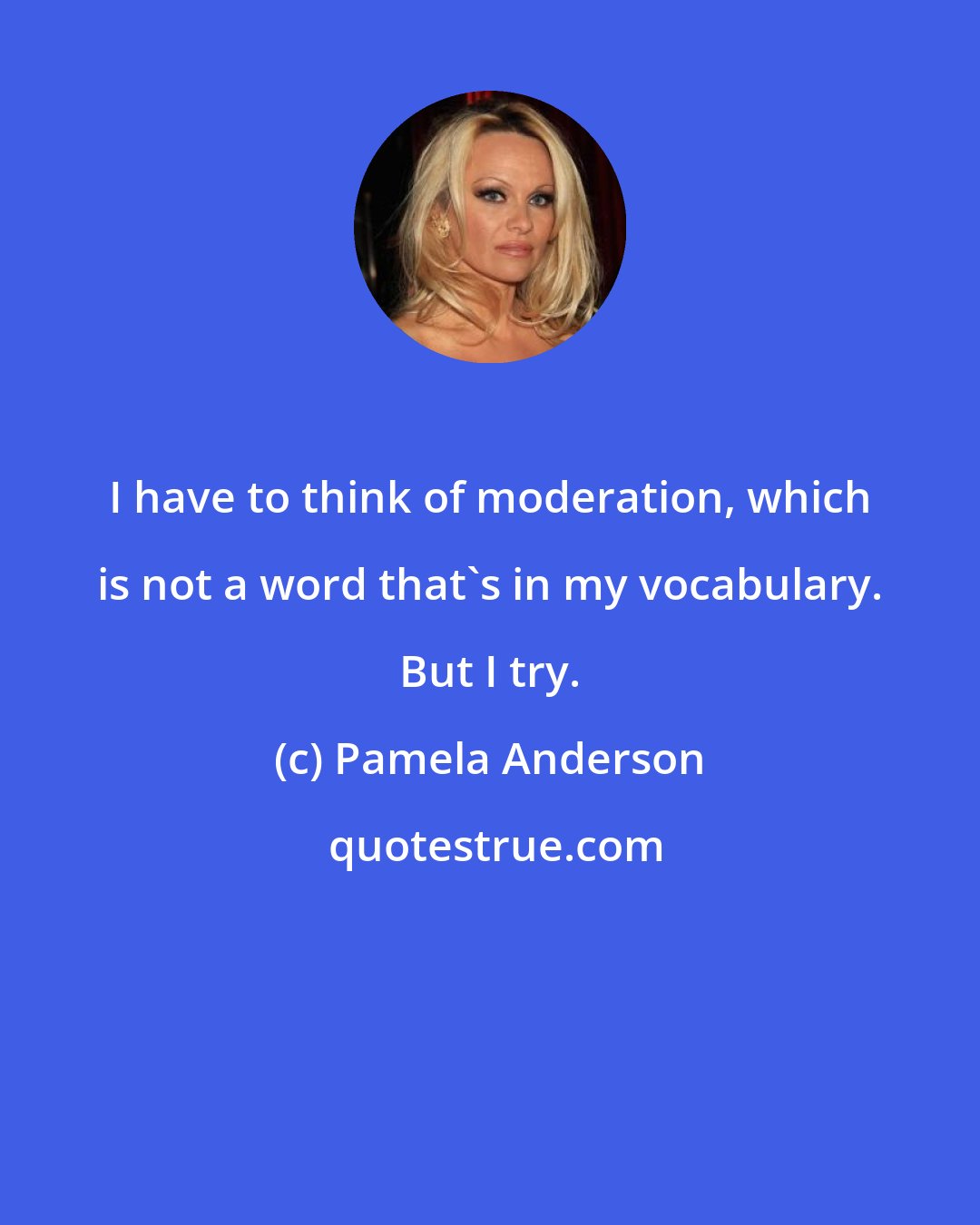 Pamela Anderson: I have to think of moderation, which is not a word that's in my vocabulary. But I try.