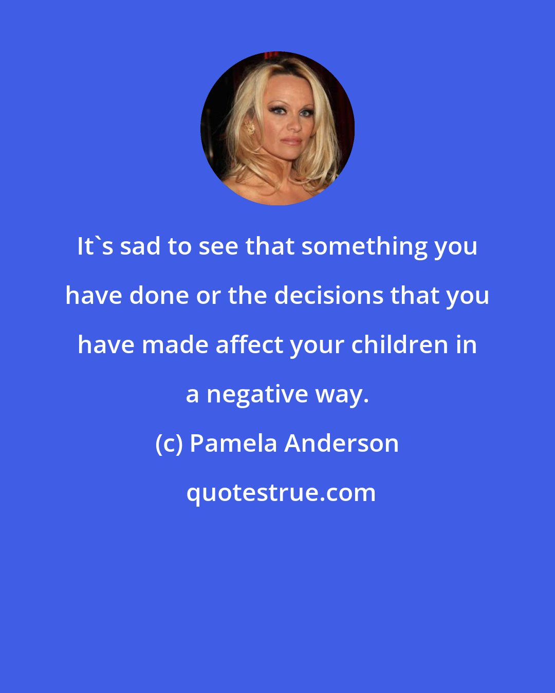 Pamela Anderson: It's sad to see that something you have done or the decisions that you have made affect your children in a negative way.