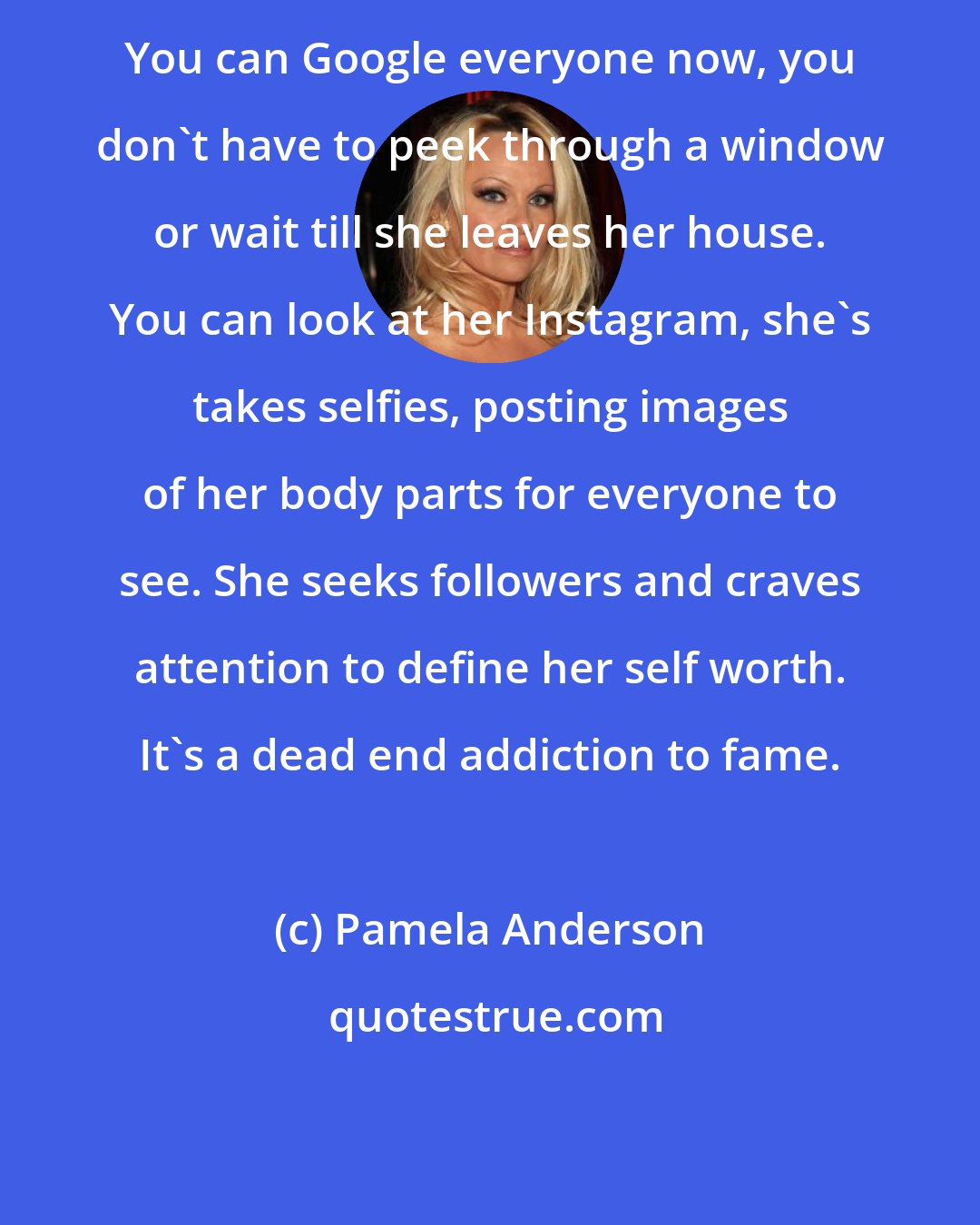 Pamela Anderson: You can Google everyone now, you don't have to peek through a window or wait till she leaves her house. You can look at her Instagram, she's takes selfies, posting images of her body parts for everyone to see. She seeks followers and craves attention to define her self worth. It's a dead end addiction to fame.