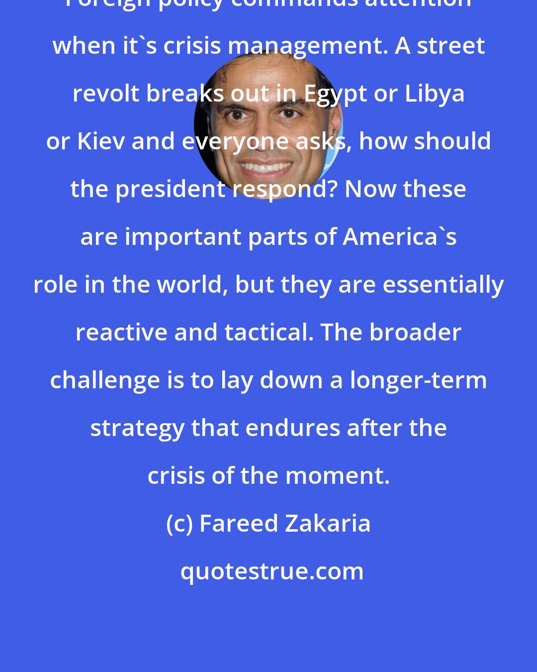 Fareed Zakaria: Foreign policy commands attention when it's crisis management. A street revolt breaks out in Egypt or Libya or Kiev and everyone asks, how should the president respond? Now these are important parts of America's role in the world, but they are essentially reactive and tactical. The broader challenge is to lay down a longer-term strategy that endures after the crisis of the moment.