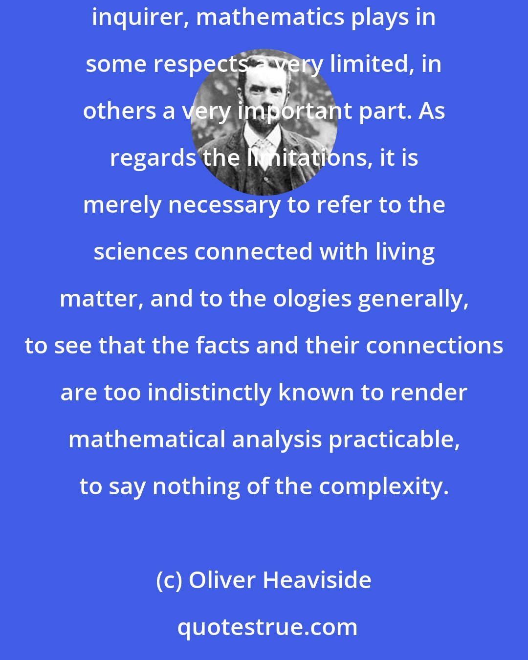 Oliver Heaviside: Now, in the development of our knowledge of the workings of Nature out of the tremendously complex assemblage of phenomena presented to the scientific inquirer, mathematics plays in some respects a very limited, in others a very important part. As regards the limitations, it is merely necessary to refer to the sciences connected with living matter, and to the ologies generally, to see that the facts and their connections are too indistinctly known to render mathematical analysis practicable, to say nothing of the complexity.