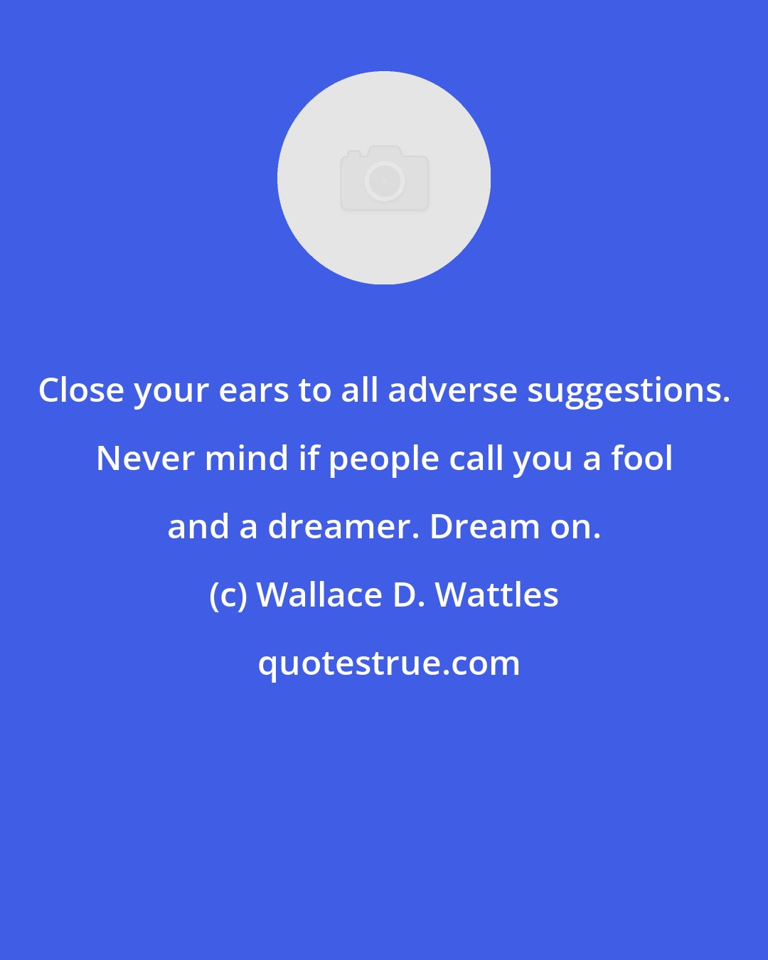 Wallace D. Wattles: Close your ears to all adverse suggestions. Never mind if people call you a fool and a dreamer. Dream on.