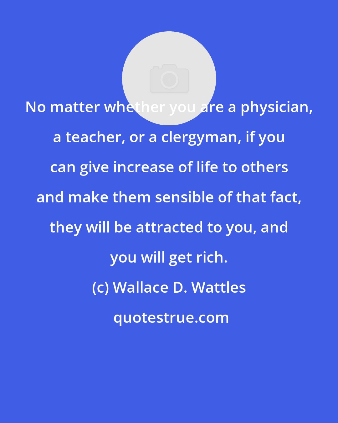 Wallace D. Wattles: No matter whether you are a physician, a teacher, or a clergyman, if you can give increase of life to others and make them sensible of that fact, they will be attracted to you, and you will get rich.