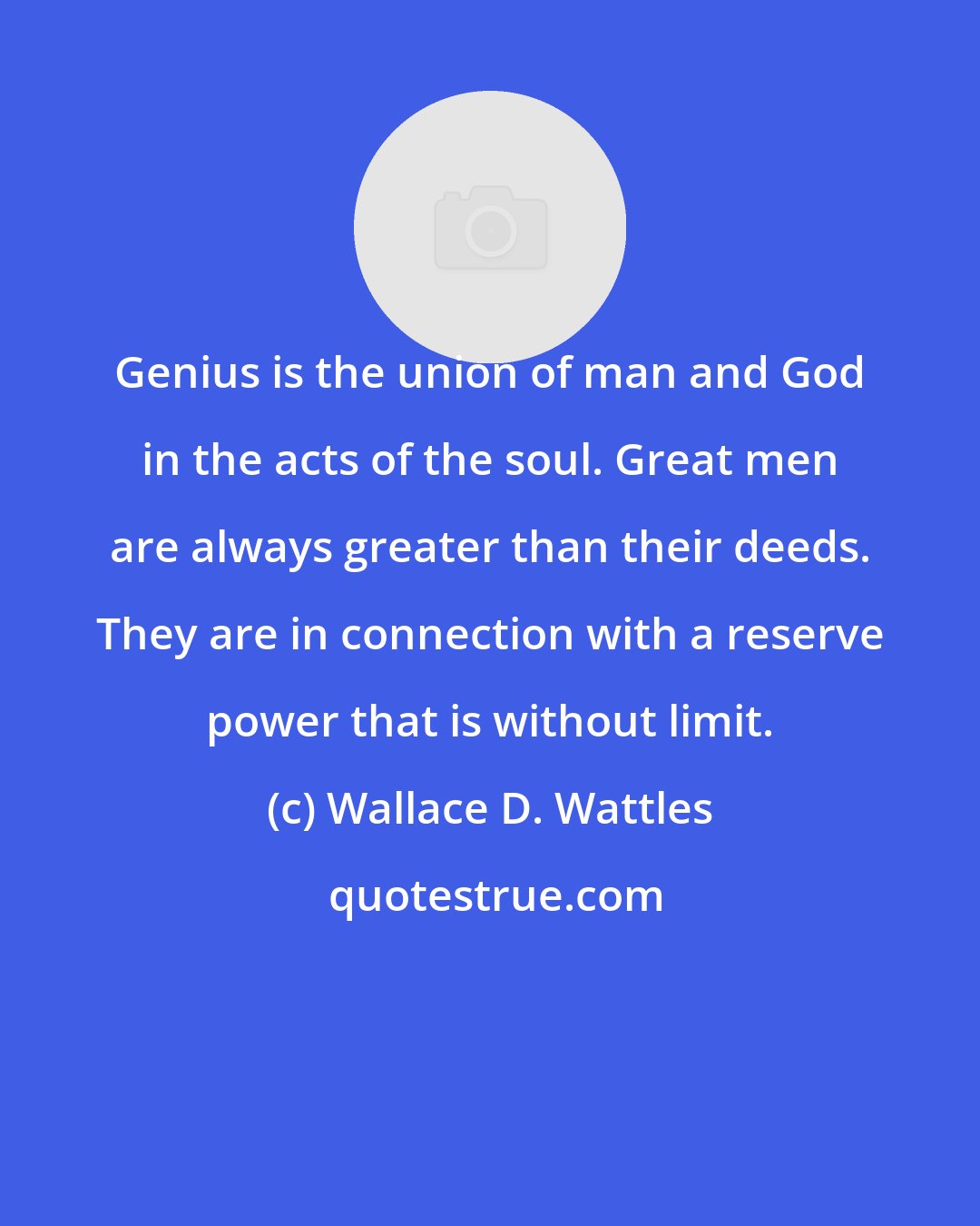 Wallace D. Wattles: Genius is the union of man and God in the acts of the soul. Great men are always greater than their deeds. They are in connection with a reserve power that is without limit.