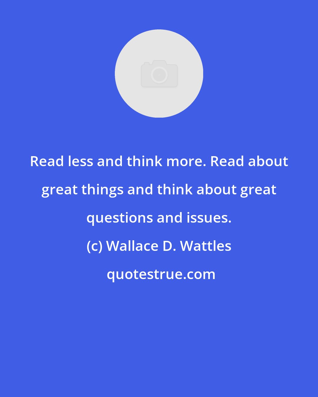 Wallace D. Wattles: Read less and think more. Read about great things and think about great questions and issues.